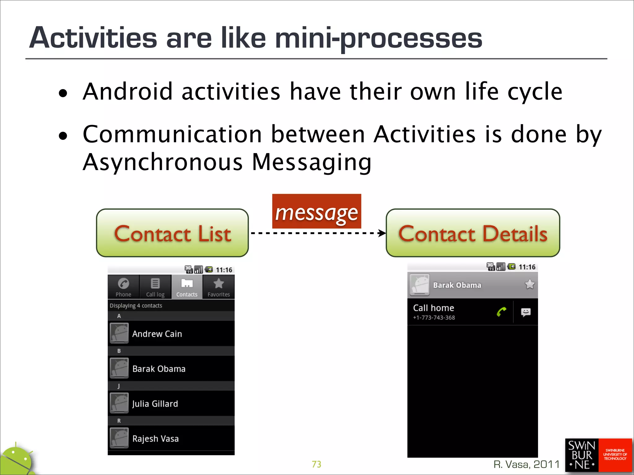 Activities are like mini-processes
 •  Android activities have their own life cycle

 • Asynchronous Messaging
   Communication between Activities is done by


                     message
      Contact List              Contact Details




                        73               R. Vasa, 2011
 