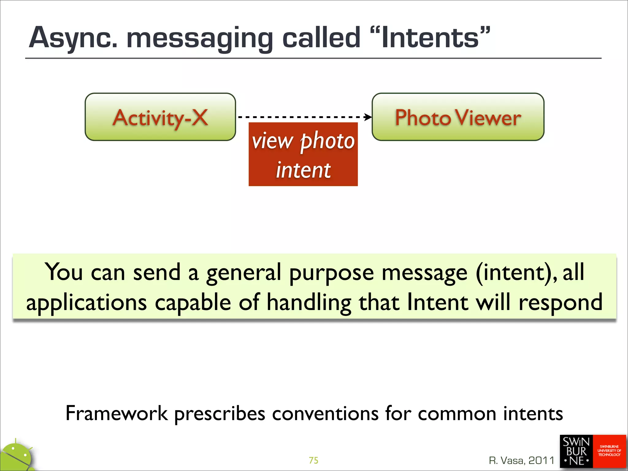 Async. messaging called “Intents”

        Activity-X                  Photo Viewer
                      view photo
                         intent


  You can send a general purpose message (intent), all
applications capable of handling that Intent will respond



   Framework prescribes conventions for common intents
                           75                 R. Vasa, 2011
 