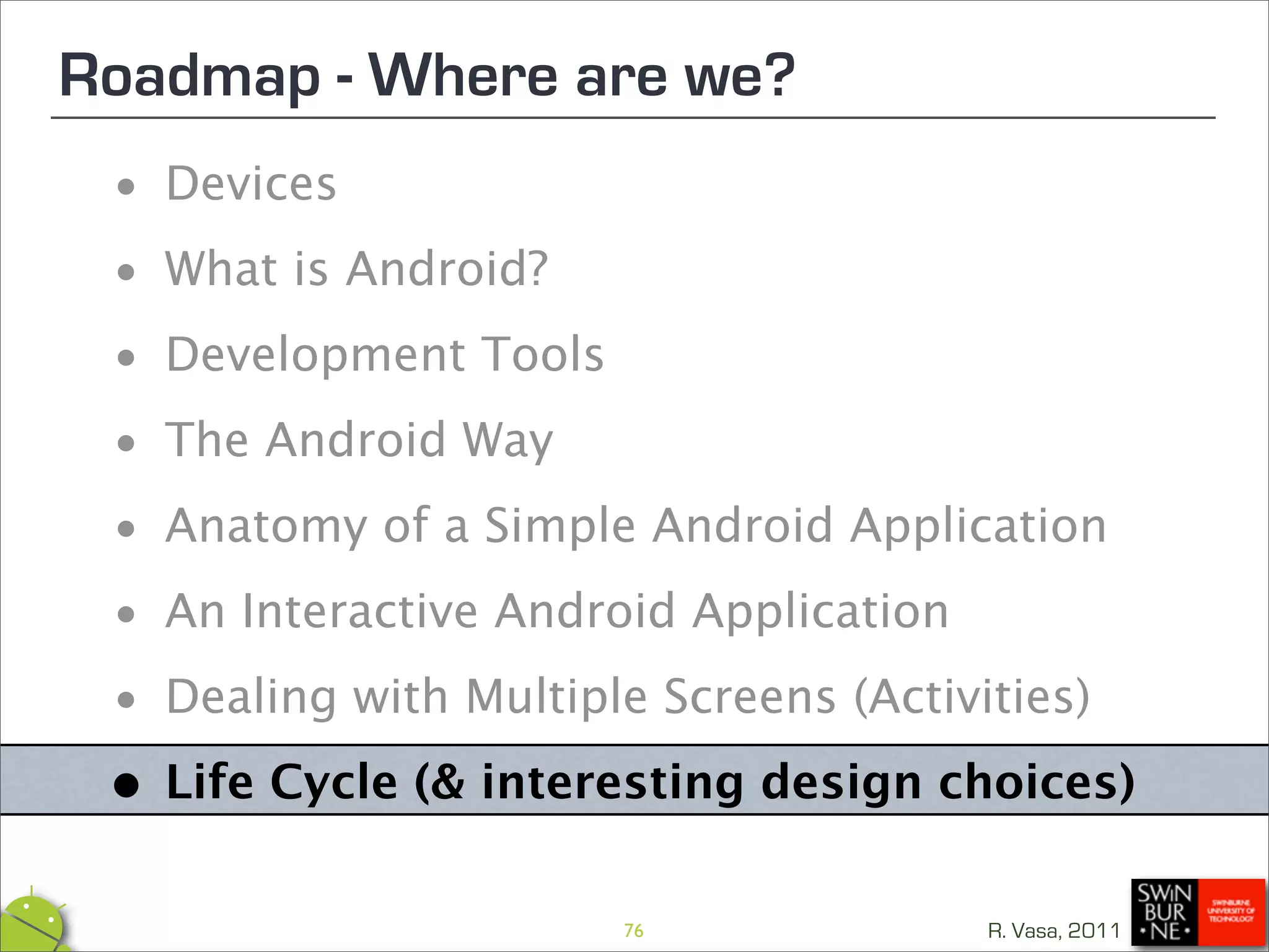 Roadmap - Where are we?
 •  Devices

 • What is Android?

 • Development Tools

 • The Android Way
 • Anatomy of a Simple Android Application

 • An Interactive Android Application

 • Dealing with Multiple Screens (Activities)

 •Life Cycle (& interesting design choices)
                       76             R. Vasa, 2011
 