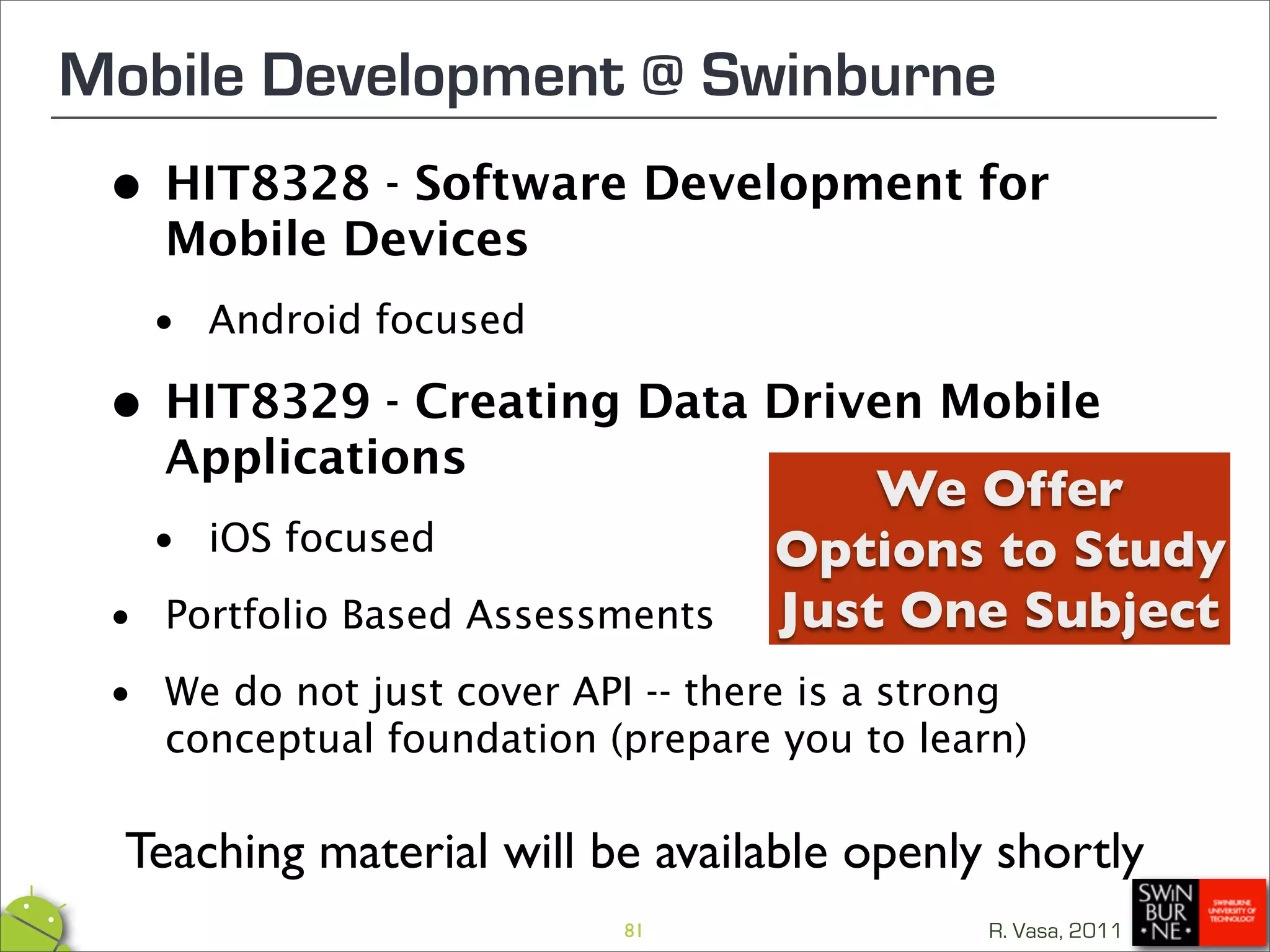 Mobile Development @ Swinburne
 •   HIT8328 - Software Development for
     Mobile Devices
   • Android focused
 •   HIT8329 - Creating Data Driven Mobile
     Applications
                                        We Offer
  • iOS focused                     Options to Study
 • Portfolio Based Assessments      Just One Subject
 • We do not just cover API -- thereyoua to learn)
   conceptual foundation (prepare
                                     is strong



  Teaching material will be available openly shortly
                            81                 R. Vasa, 2011
 