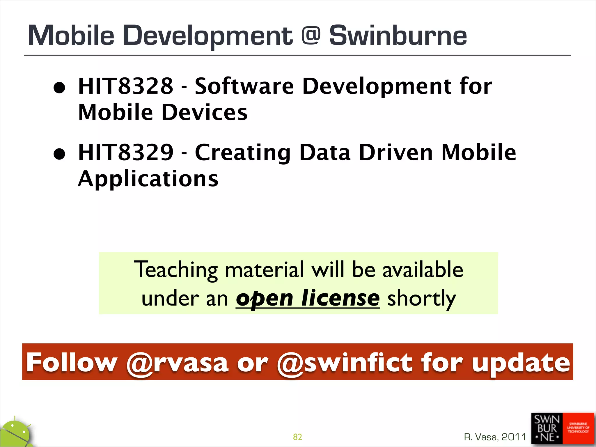 Mobile Development @ Swinburne
 • HIT8328 - Software Development for
   Mobile Devices

 •Applications
   HIT8329 - Creating Data Driven Mobile




        Teaching material will be available
         under an open license shortly

Follow @rvasa or @swinﬁct for update

                        82                    R. Vasa, 2011
 