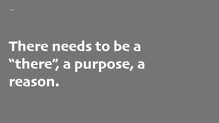 There needs to be a
“there”, a purpose, a
reason.
 