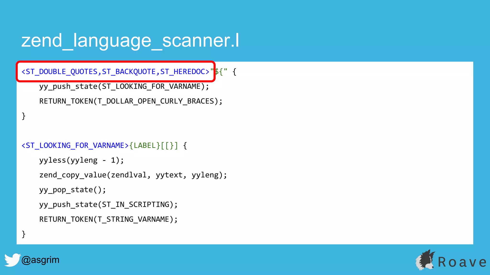 @asgrim
zend_language_scanner.l
<ST_DOUBLE_QUOTES,ST_BACKQUOTE,ST_HEREDOC>"${" {
yy_push_state(ST_LOOKING_FOR_VARNAME);
RETURN_TOKEN(T_DOLLAR_OPEN_CURLY_BRACES);
}
<ST_LOOKING_FOR_VARNAME>{LABEL}[[}] {
yyless(yyleng - 1);
zend_copy_value(zendlval, yytext, yyleng);
yy_pop_state();
yy_push_state(ST_IN_SCRIPTING);
RETURN_TOKEN(T_STRING_VARNAME);
}
 