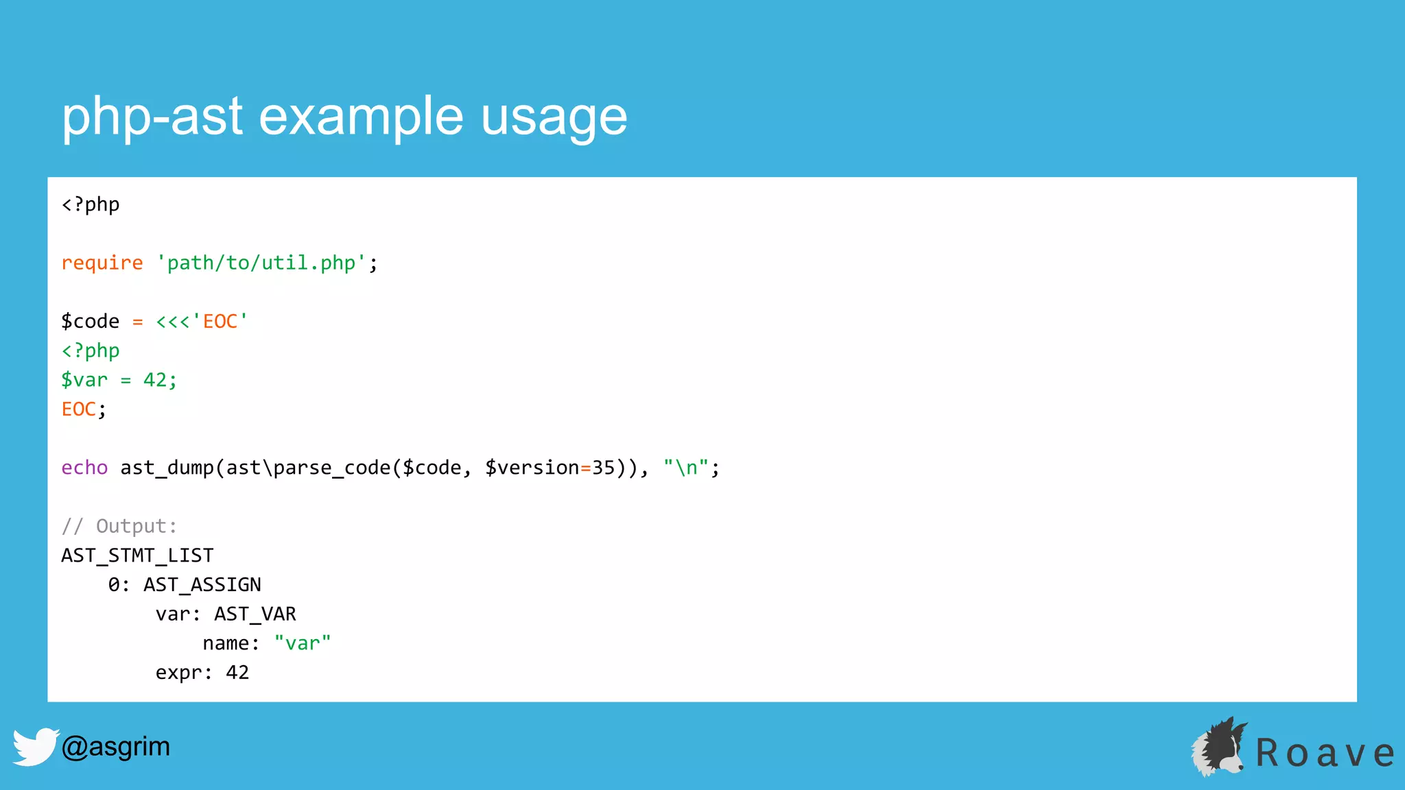 @asgrim
php-ast example usage
<?php
require 'path/to/util.php';
$code = <<<'EOC'
<?php
$var = 42;
EOC;
echo ast_dump(astparse_code($code, $version=35)), "n";
// Output:
AST_STMT_LIST
0: AST_ASSIGN
var: AST_VAR
name: "var"
expr: 42
 