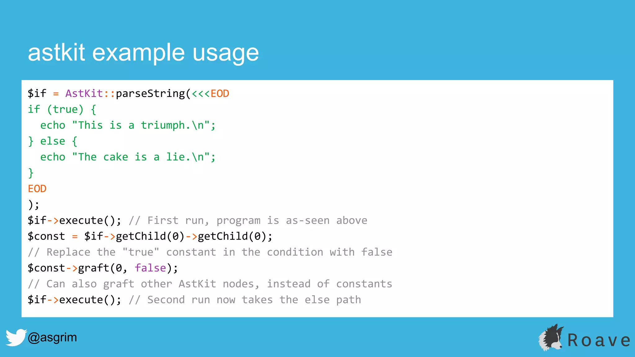 @asgrim
astkit example usage
$if = AstKit::parseString(<<<EOD
if (true) {
echo "This is a triumph.n";
} else {
echo "The cake is a lie.n";
}
EOD
);
$if->execute(); // First run, program is as-seen above
$const = $if->getChild(0)->getChild(0);
// Replace the "true" constant in the condition with false
$const->graft(0, false);
// Can also graft other AstKit nodes, instead of constants
$if->execute(); // Second run now takes the else path
 