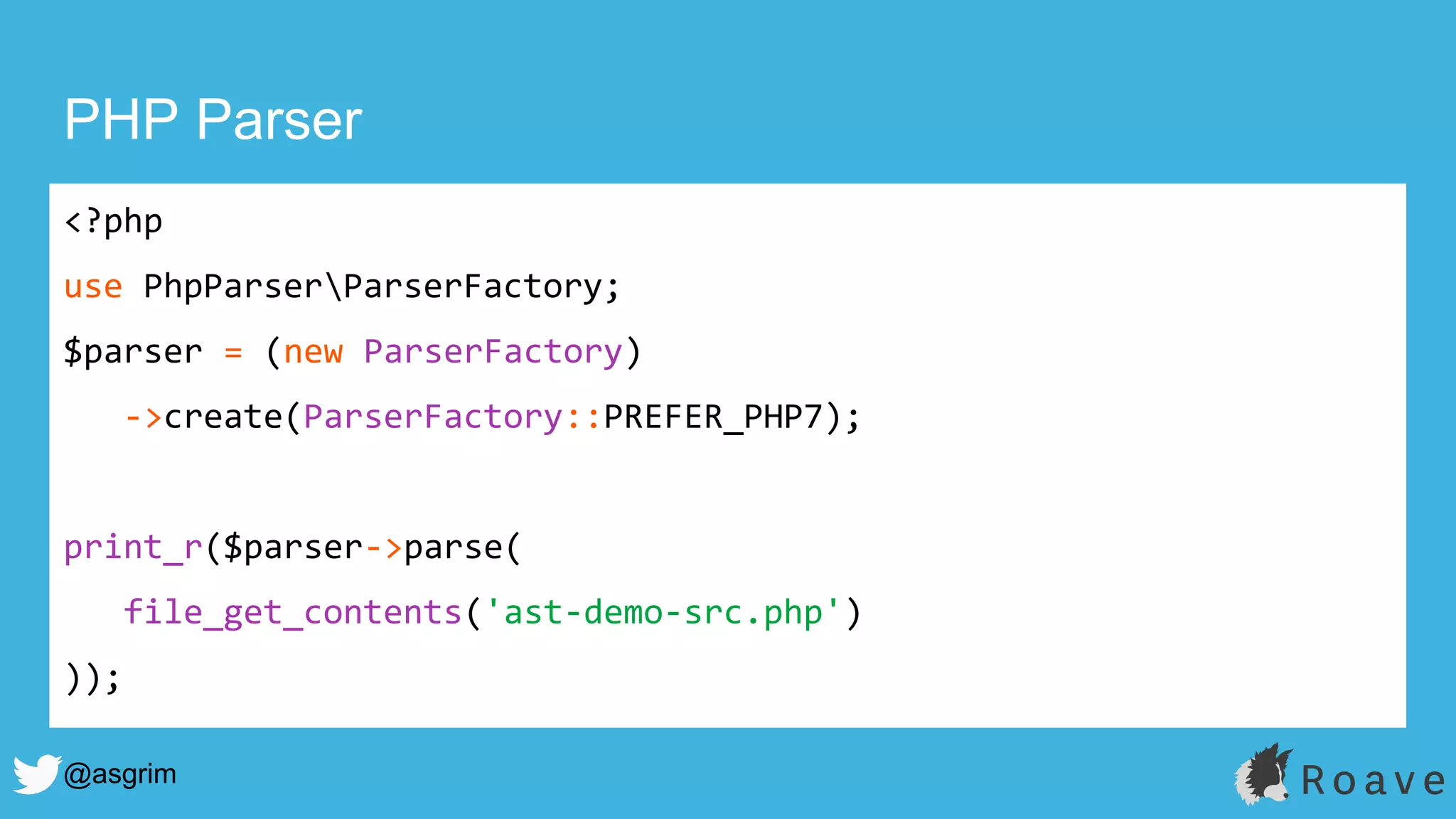 @asgrim
PHP Parser
<?php
use PhpParserParserFactory;
$parser = (new ParserFactory)
->create(ParserFactory::PREFER_PHP7);
print_r($parser->parse(
file_get_contents('ast-demo-src.php')
));
 