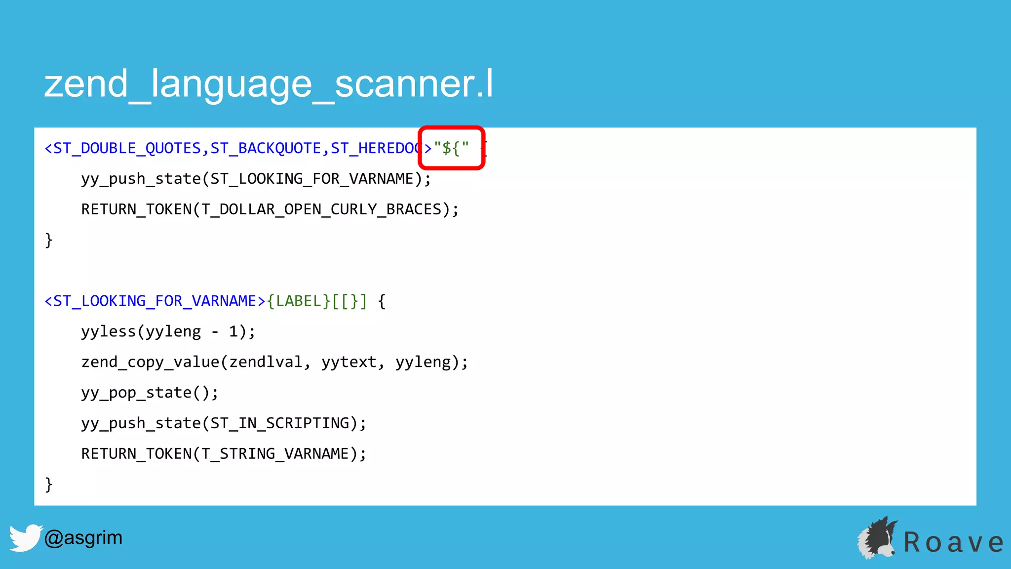 @asgrim
zend_language_scanner.l
<ST_DOUBLE_QUOTES,ST_BACKQUOTE,ST_HEREDOC>"${" {
yy_push_state(ST_LOOKING_FOR_VARNAME);
RETURN_TOKEN(T_DOLLAR_OPEN_CURLY_BRACES);
}
<ST_LOOKING_FOR_VARNAME>{LABEL}[[}] {
yyless(yyleng - 1);
zend_copy_value(zendlval, yytext, yyleng);
yy_pop_state();
yy_push_state(ST_IN_SCRIPTING);
RETURN_TOKEN(T_STRING_VARNAME);
}
 