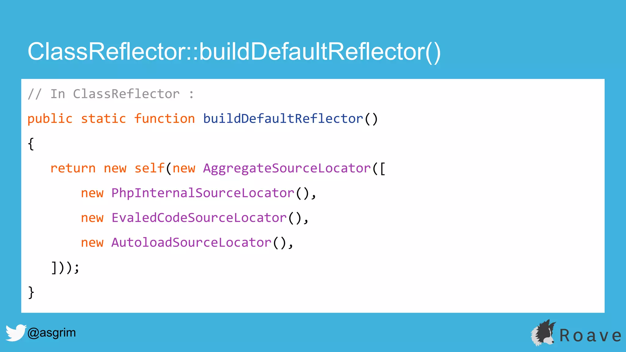 @asgrim
ClassReflector::buildDefaultReflector()
// In ClassReflector :
public static function buildDefaultReflector()
{
return new self(new AggregateSourceLocator([
new PhpInternalSourceLocator(),
new EvaledCodeSourceLocator(),
new AutoloadSourceLocator(),
]));
}
 