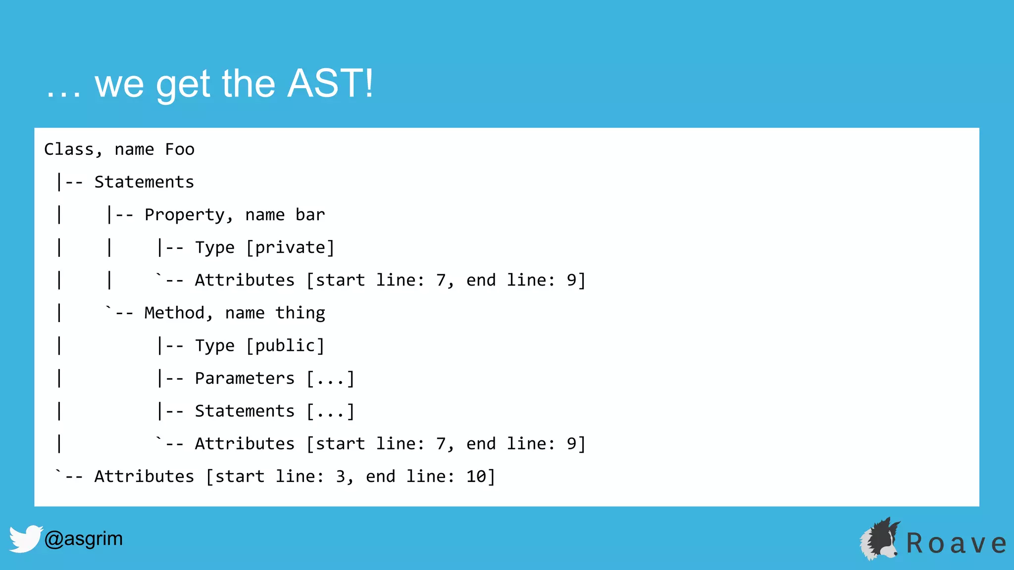 @asgrim
… we get the AST!
Class, name Foo
|-- Statements
| |-- Property, name bar
| | |-- Type [private]
| | `-- Attributes [start line: 7, end line: 9]
| `-- Method, name thing
| |-- Type [public]
| |-- Parameters [...]
| |-- Statements [...]
| `-- Attributes [start line: 7, end line: 9]
`-- Attributes [start line: 3, end line: 10]
 