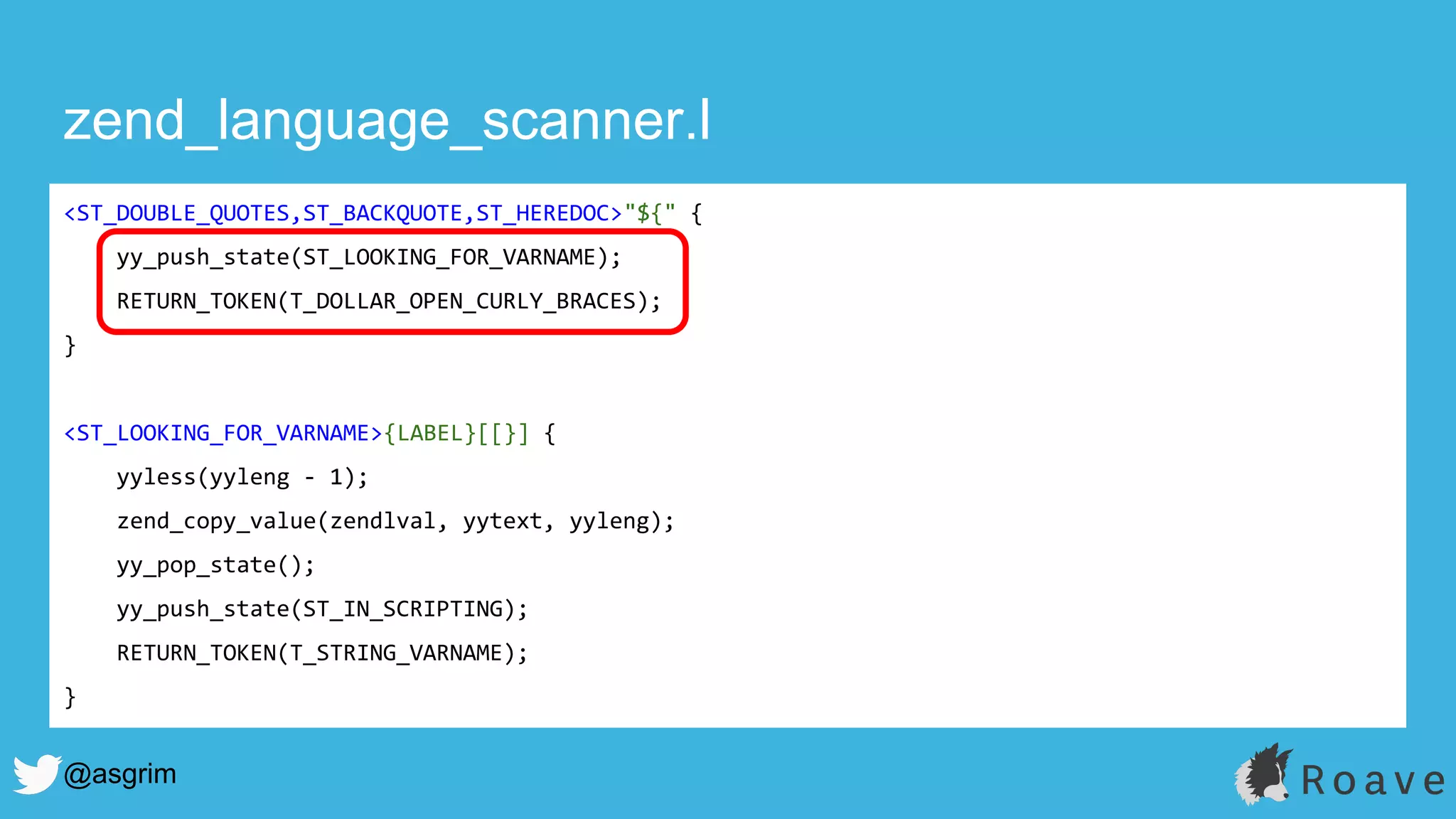 @asgrim
zend_language_scanner.l
<ST_DOUBLE_QUOTES,ST_BACKQUOTE,ST_HEREDOC>"${" {
yy_push_state(ST_LOOKING_FOR_VARNAME);
RETURN_TOKEN(T_DOLLAR_OPEN_CURLY_BRACES);
}
<ST_LOOKING_FOR_VARNAME>{LABEL}[[}] {
yyless(yyleng - 1);
zend_copy_value(zendlval, yytext, yyleng);
yy_pop_state();
yy_push_state(ST_IN_SCRIPTING);
RETURN_TOKEN(T_STRING_VARNAME);
}
 