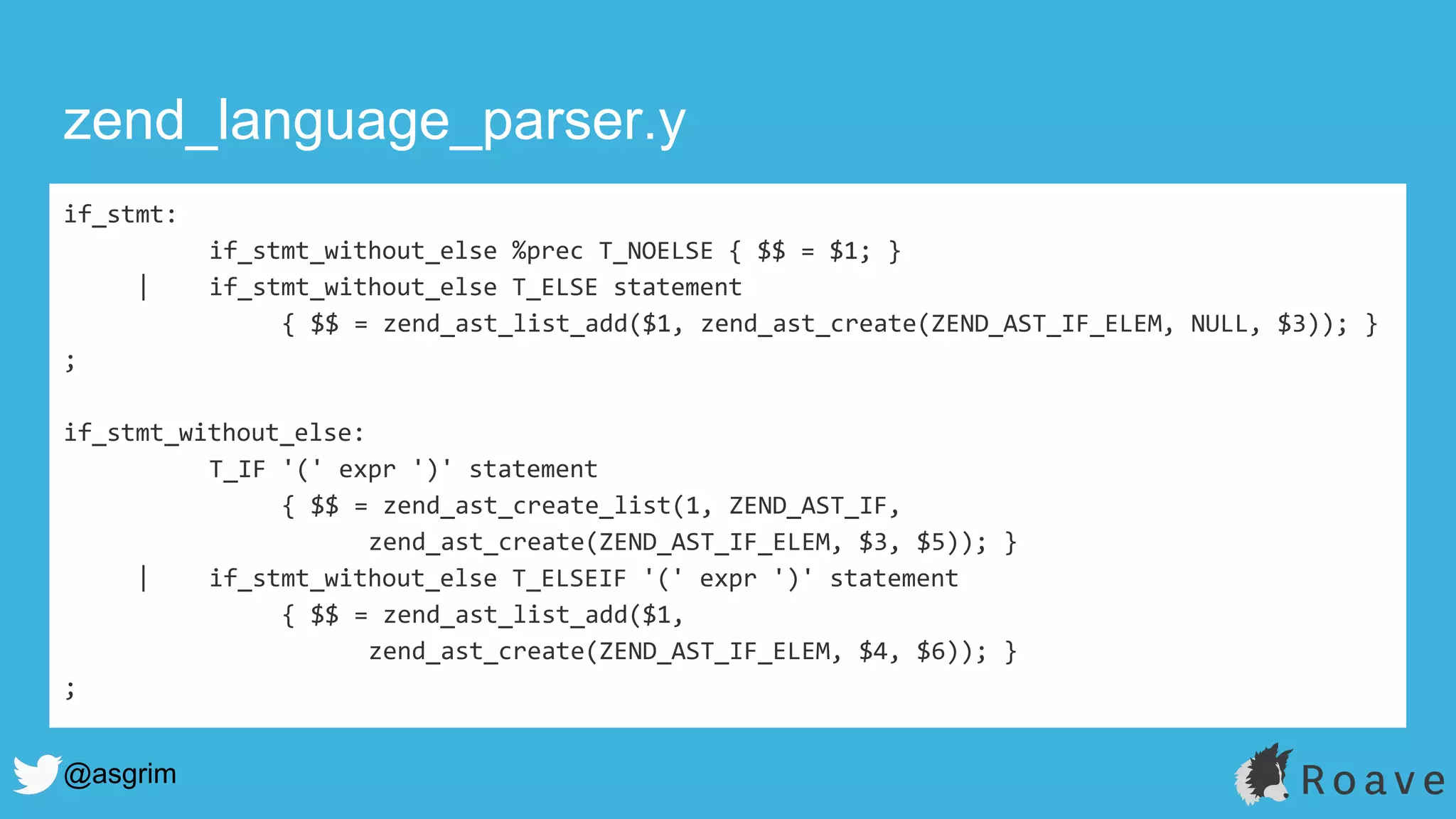 @asgrim
zend_language_parser.y
if_stmt:
if_stmt_without_else %prec T_NOELSE { $$ = $1; }
| if_stmt_without_else T_ELSE statement
{ $$ = zend_ast_list_add($1, zend_ast_create(ZEND_AST_IF_ELEM, NULL, $3)); }
;
if_stmt_without_else:
T_IF '(' expr ')' statement
{ $$ = zend_ast_create_list(1, ZEND_AST_IF,
zend_ast_create(ZEND_AST_IF_ELEM, $3, $5)); }
| if_stmt_without_else T_ELSEIF '(' expr ')' statement
{ $$ = zend_ast_list_add($1,
zend_ast_create(ZEND_AST_IF_ELEM, $4, $6)); }
;
 