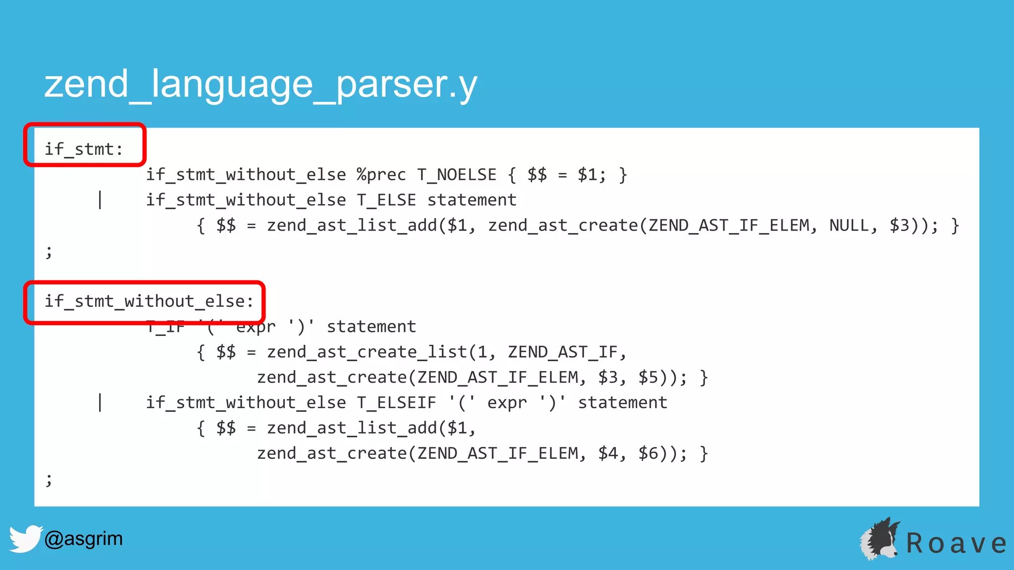 @asgrim
if_stmt:
if_stmt_without_else %prec T_NOELSE { $$ = $1; }
| if_stmt_without_else T_ELSE statement
{ $$ = zend_ast_list_add($1, zend_ast_create(ZEND_AST_IF_ELEM, NULL, $3)); }
;
if_stmt_without_else:
T_IF '(' expr ')' statement
{ $$ = zend_ast_create_list(1, ZEND_AST_IF,
zend_ast_create(ZEND_AST_IF_ELEM, $3, $5)); }
| if_stmt_without_else T_ELSEIF '(' expr ')' statement
{ $$ = zend_ast_list_add($1,
zend_ast_create(ZEND_AST_IF_ELEM, $4, $6)); }
;
zend_language_parser.y
 