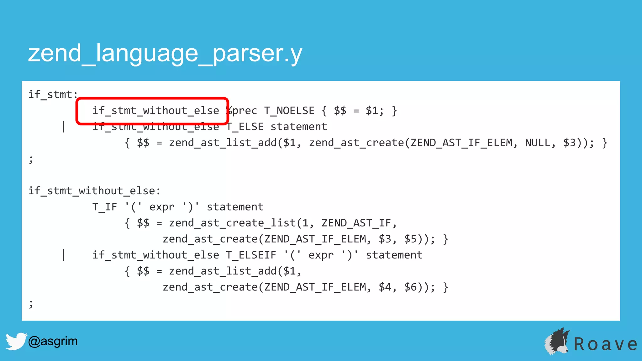 @asgrim
if_stmt:
if_stmt_without_else %prec T_NOELSE { $$ = $1; }
| if_stmt_without_else T_ELSE statement
{ $$ = zend_ast_list_add($1, zend_ast_create(ZEND_AST_IF_ELEM, NULL, $3)); }
;
if_stmt_without_else:
T_IF '(' expr ')' statement
{ $$ = zend_ast_create_list(1, ZEND_AST_IF,
zend_ast_create(ZEND_AST_IF_ELEM, $3, $5)); }
| if_stmt_without_else T_ELSEIF '(' expr ')' statement
{ $$ = zend_ast_list_add($1,
zend_ast_create(ZEND_AST_IF_ELEM, $4, $6)); }
;
zend_language_parser.y
 