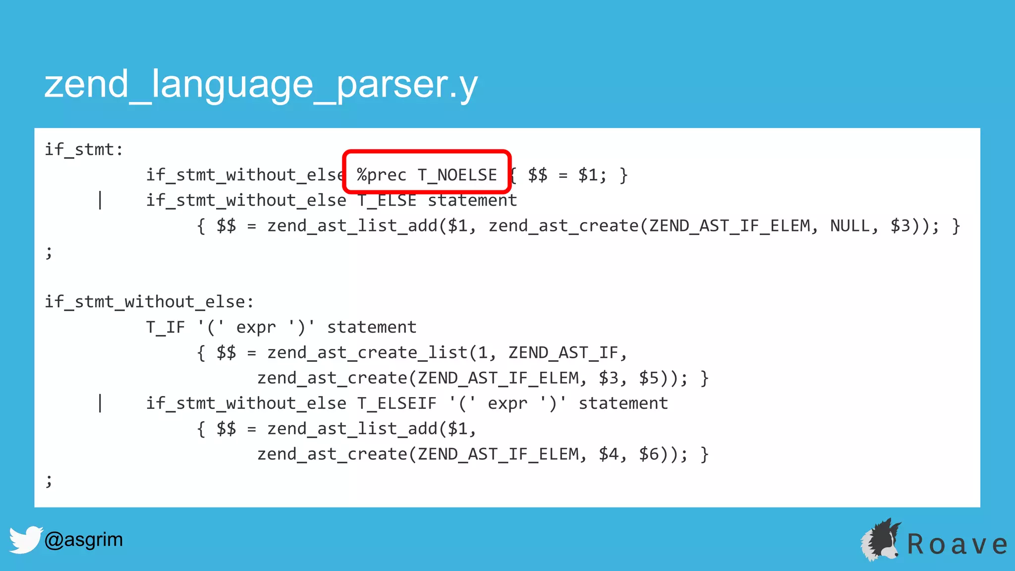 @asgrim
if_stmt:
if_stmt_without_else %prec T_NOELSE { $$ = $1; }
| if_stmt_without_else T_ELSE statement
{ $$ = zend_ast_list_add($1, zend_ast_create(ZEND_AST_IF_ELEM, NULL, $3)); }
;
if_stmt_without_else:
T_IF '(' expr ')' statement
{ $$ = zend_ast_create_list(1, ZEND_AST_IF,
zend_ast_create(ZEND_AST_IF_ELEM, $3, $5)); }
| if_stmt_without_else T_ELSEIF '(' expr ')' statement
{ $$ = zend_ast_list_add($1,
zend_ast_create(ZEND_AST_IF_ELEM, $4, $6)); }
;
zend_language_parser.y
 