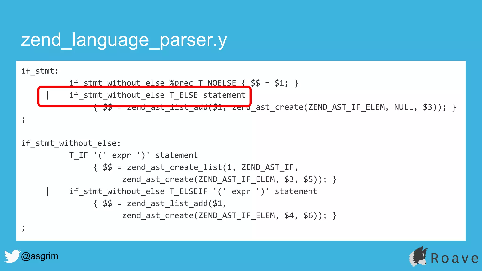 @asgrim
if_stmt:
if_stmt_without_else %prec T_NOELSE { $$ = $1; }
| if_stmt_without_else T_ELSE statement
{ $$ = zend_ast_list_add($1, zend_ast_create(ZEND_AST_IF_ELEM, NULL, $3)); }
;
if_stmt_without_else:
T_IF '(' expr ')' statement
{ $$ = zend_ast_create_list(1, ZEND_AST_IF,
zend_ast_create(ZEND_AST_IF_ELEM, $3, $5)); }
| if_stmt_without_else T_ELSEIF '(' expr ')' statement
{ $$ = zend_ast_list_add($1,
zend_ast_create(ZEND_AST_IF_ELEM, $4, $6)); }
;
zend_language_parser.y
 