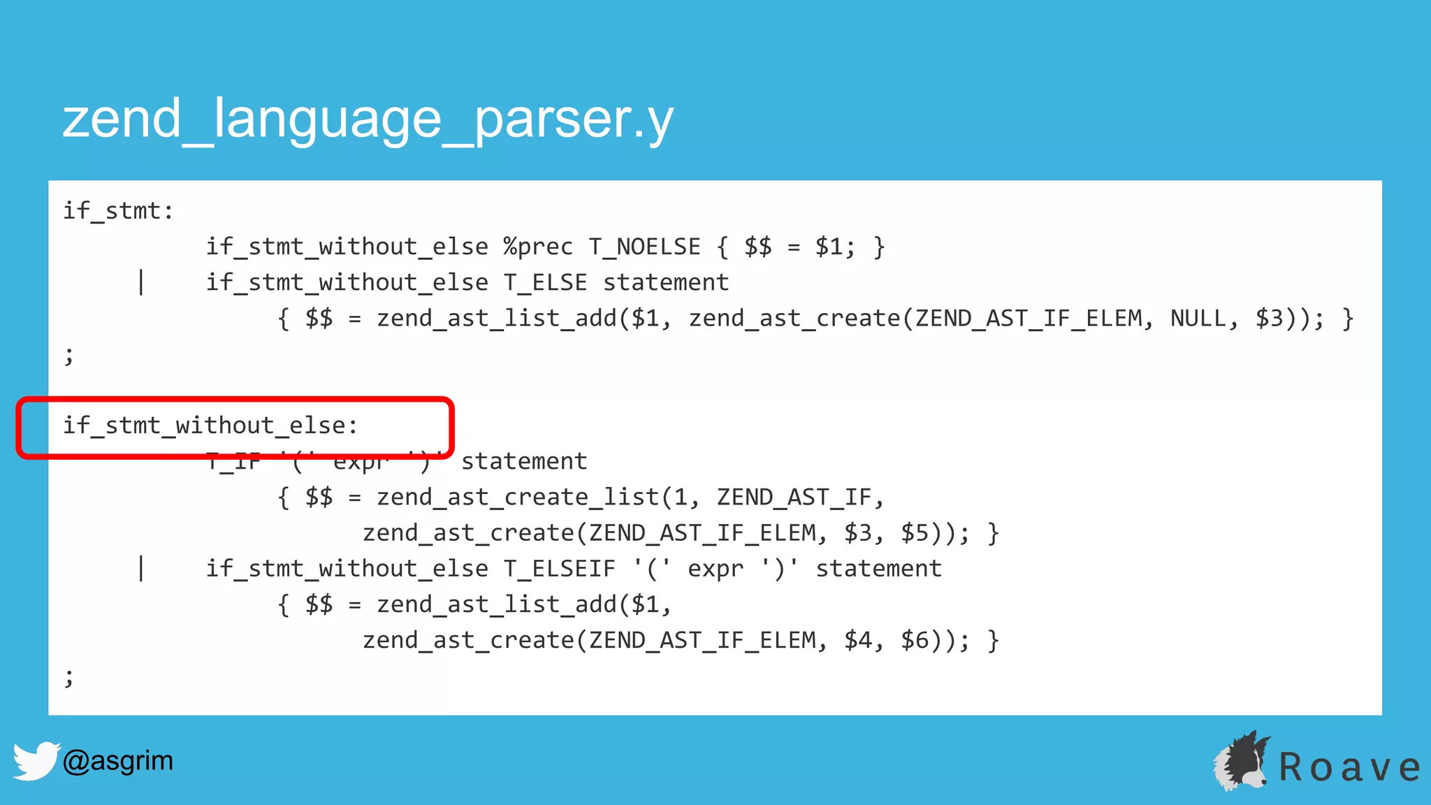 @asgrim
if_stmt:
if_stmt_without_else %prec T_NOELSE { $$ = $1; }
| if_stmt_without_else T_ELSE statement
{ $$ = zend_ast_list_add($1, zend_ast_create(ZEND_AST_IF_ELEM, NULL, $3)); }
;
if_stmt_without_else:
T_IF '(' expr ')' statement
{ $$ = zend_ast_create_list(1, ZEND_AST_IF,
zend_ast_create(ZEND_AST_IF_ELEM, $3, $5)); }
| if_stmt_without_else T_ELSEIF '(' expr ')' statement
{ $$ = zend_ast_list_add($1,
zend_ast_create(ZEND_AST_IF_ELEM, $4, $6)); }
;
zend_language_parser.y
 
