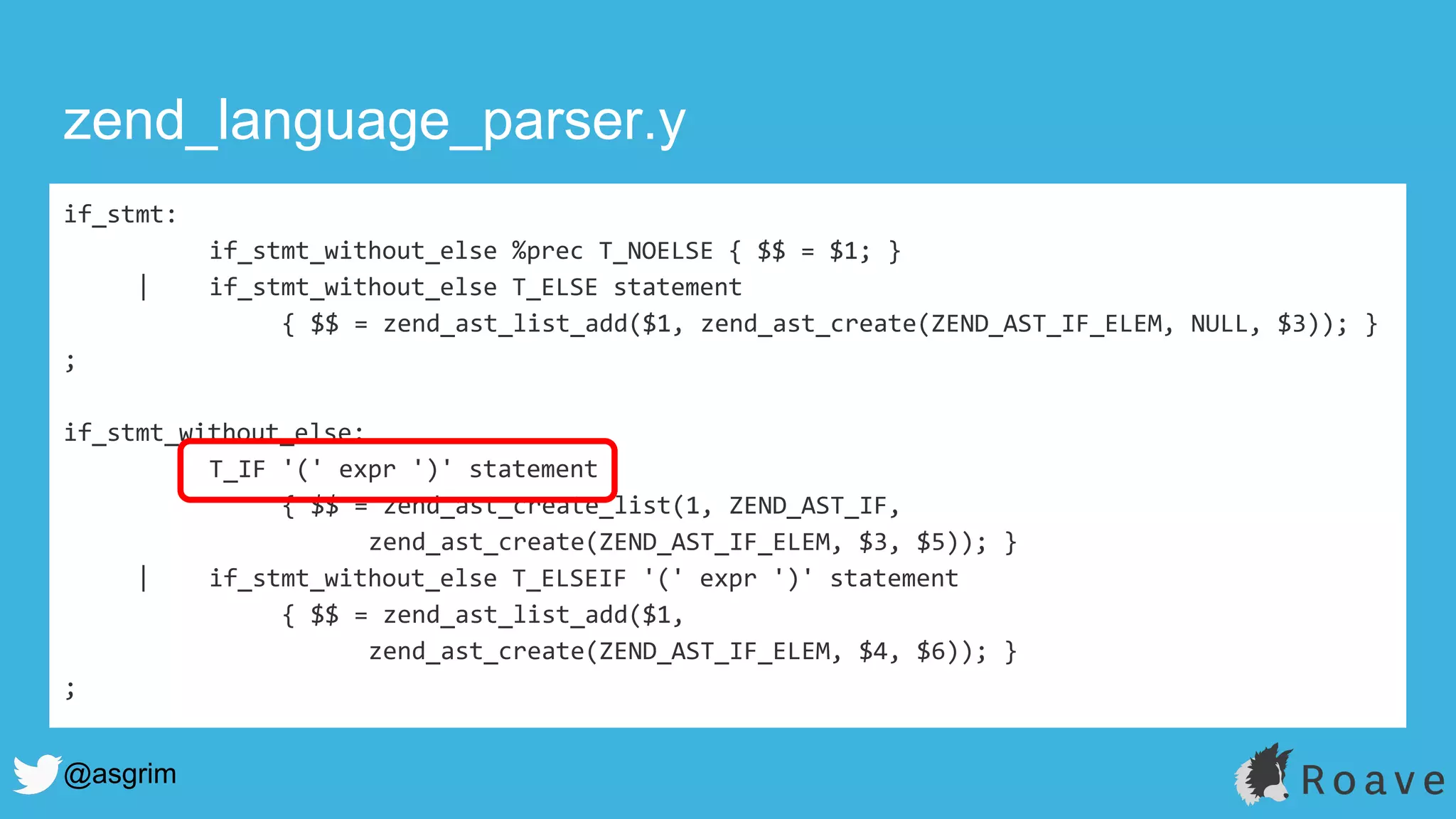 @asgrim
if_stmt:
if_stmt_without_else %prec T_NOELSE { $$ = $1; }
| if_stmt_without_else T_ELSE statement
{ $$ = zend_ast_list_add($1, zend_ast_create(ZEND_AST_IF_ELEM, NULL, $3)); }
;
if_stmt_without_else:
T_IF '(' expr ')' statement
{ $$ = zend_ast_create_list(1, ZEND_AST_IF,
zend_ast_create(ZEND_AST_IF_ELEM, $3, $5)); }
| if_stmt_without_else T_ELSEIF '(' expr ')' statement
{ $$ = zend_ast_list_add($1,
zend_ast_create(ZEND_AST_IF_ELEM, $4, $6)); }
;
zend_language_parser.y
 