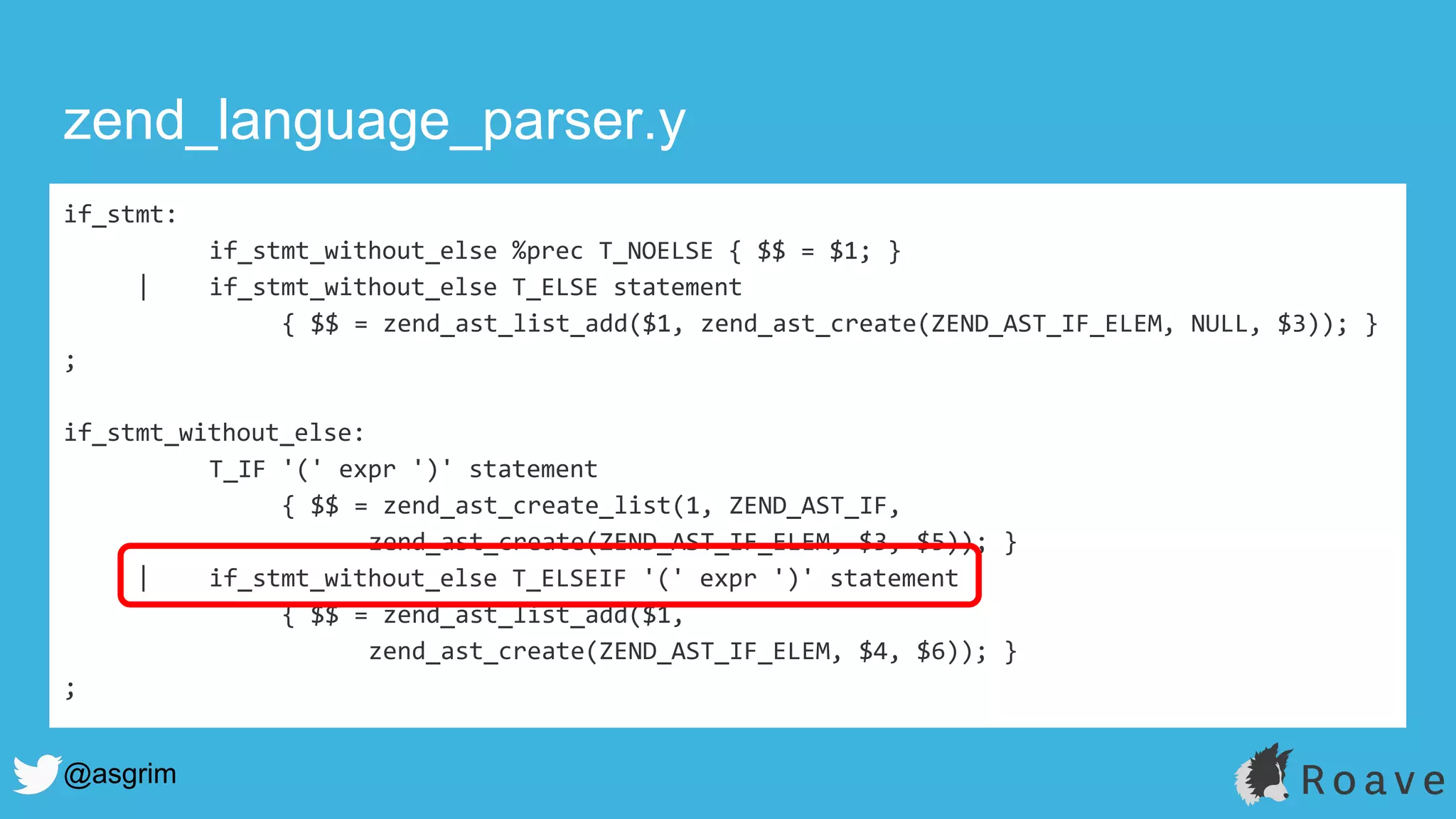 @asgrim
if_stmt:
if_stmt_without_else %prec T_NOELSE { $$ = $1; }
| if_stmt_without_else T_ELSE statement
{ $$ = zend_ast_list_add($1, zend_ast_create(ZEND_AST_IF_ELEM, NULL, $3)); }
;
if_stmt_without_else:
T_IF '(' expr ')' statement
{ $$ = zend_ast_create_list(1, ZEND_AST_IF,
zend_ast_create(ZEND_AST_IF_ELEM, $3, $5)); }
| if_stmt_without_else T_ELSEIF '(' expr ')' statement
{ $$ = zend_ast_list_add($1,
zend_ast_create(ZEND_AST_IF_ELEM, $4, $6)); }
;
zend_language_parser.y
 