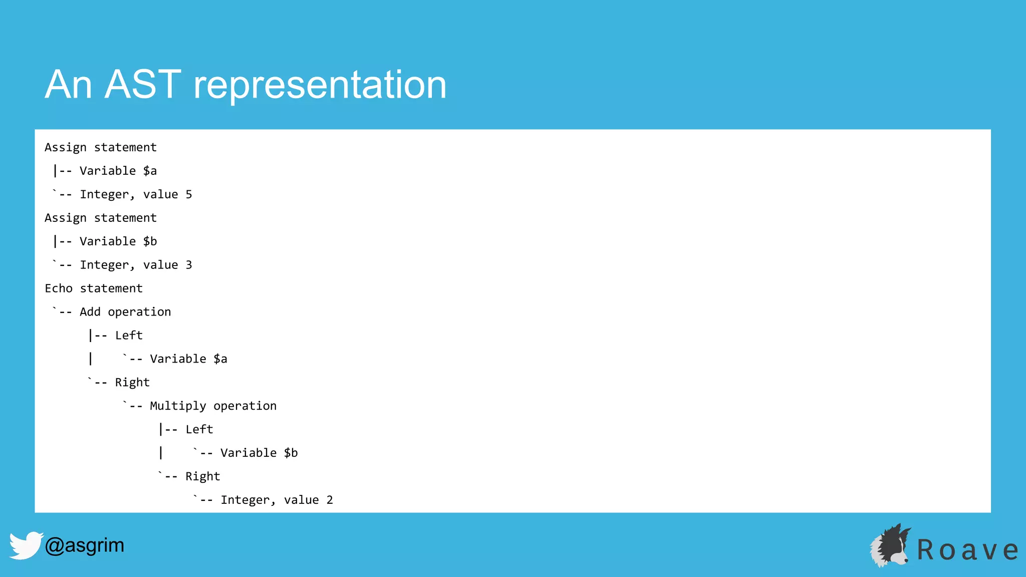 @asgrim
An AST representation
Assign statement
|-- Variable $a
`-- Integer, value 5
Assign statement
|-- Variable $b
`-- Integer, value 3
Echo statement
`-- Add operation
|-- Left
| `-- Variable $a
`-- Right
`-- Multiply operation
|-- Left
| `-- Variable $b
`-- Right
`-- Integer, value 2
 