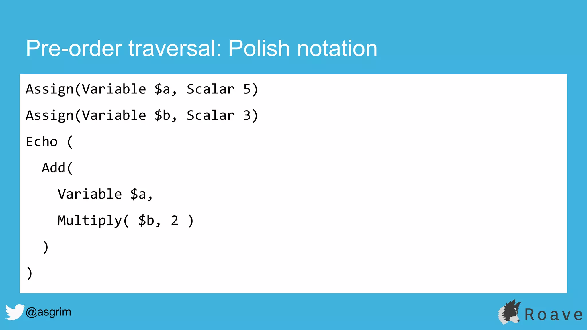 @asgrim
Pre-order traversal: Polish notation
Assign(Variable $a, Scalar 5)
Assign(Variable $b, Scalar 3)
Echo (
Add(
Variable $a,
Multiply( $b, 2 )
)
)
 