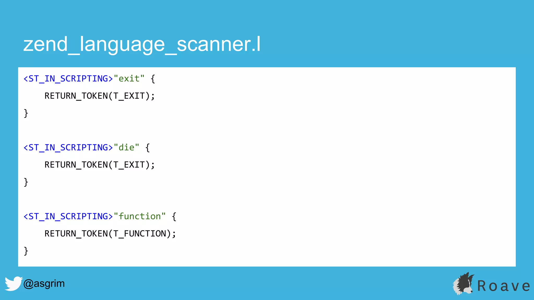 @asgrim
zend_language_scanner.l
<ST_IN_SCRIPTING>"exit" {
RETURN_TOKEN(T_EXIT);
}
<ST_IN_SCRIPTING>"die" {
RETURN_TOKEN(T_EXIT);
}
<ST_IN_SCRIPTING>"function" {
RETURN_TOKEN(T_FUNCTION);
}
 