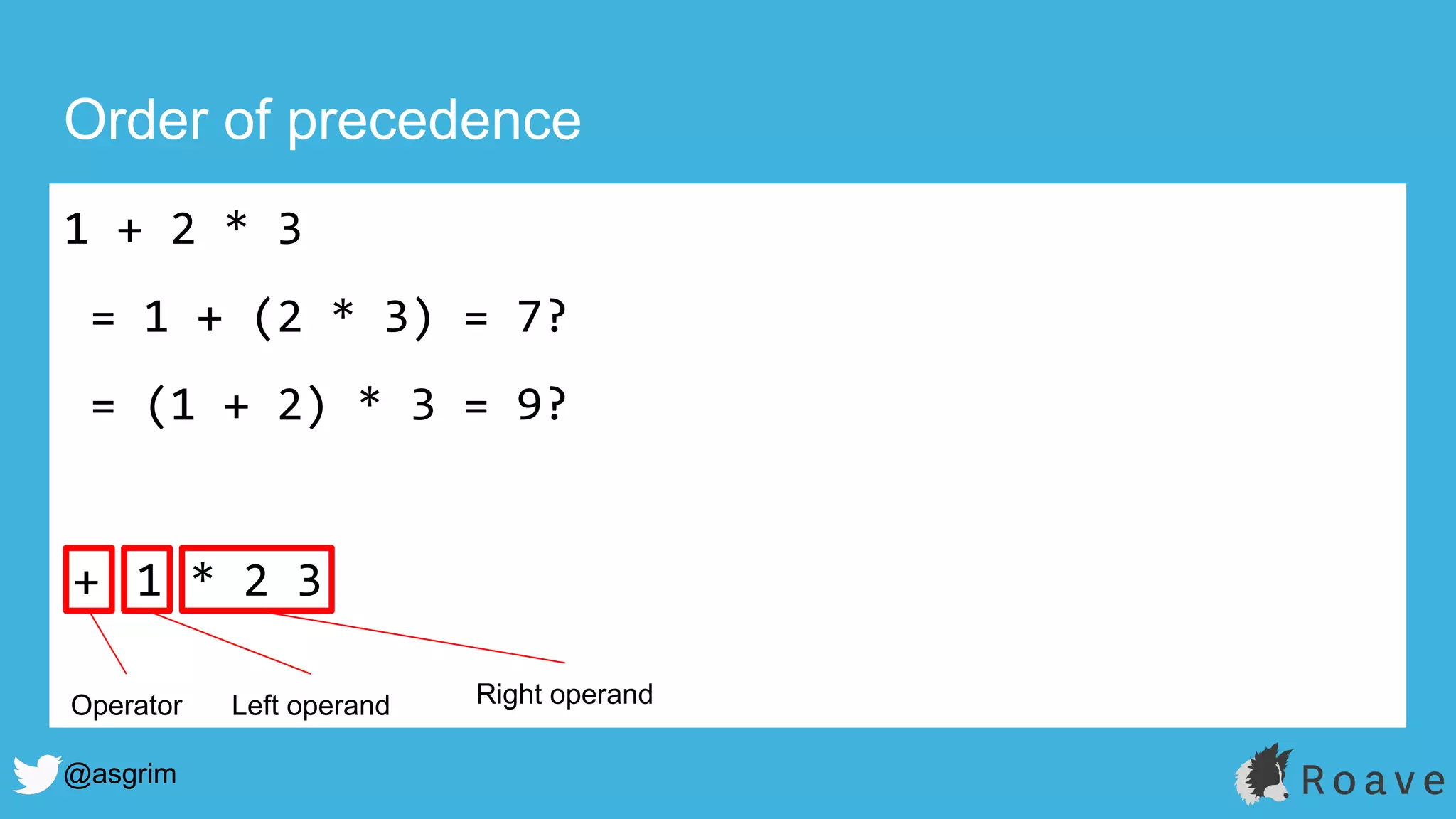 @asgrim
Order of precedence
1 + 2 * 3
= 1 + (2 * 3) = 7?
= (1 + 2) * 3 = 9?
+ 1 * 2 3
Operator Left operand Right operand
 
