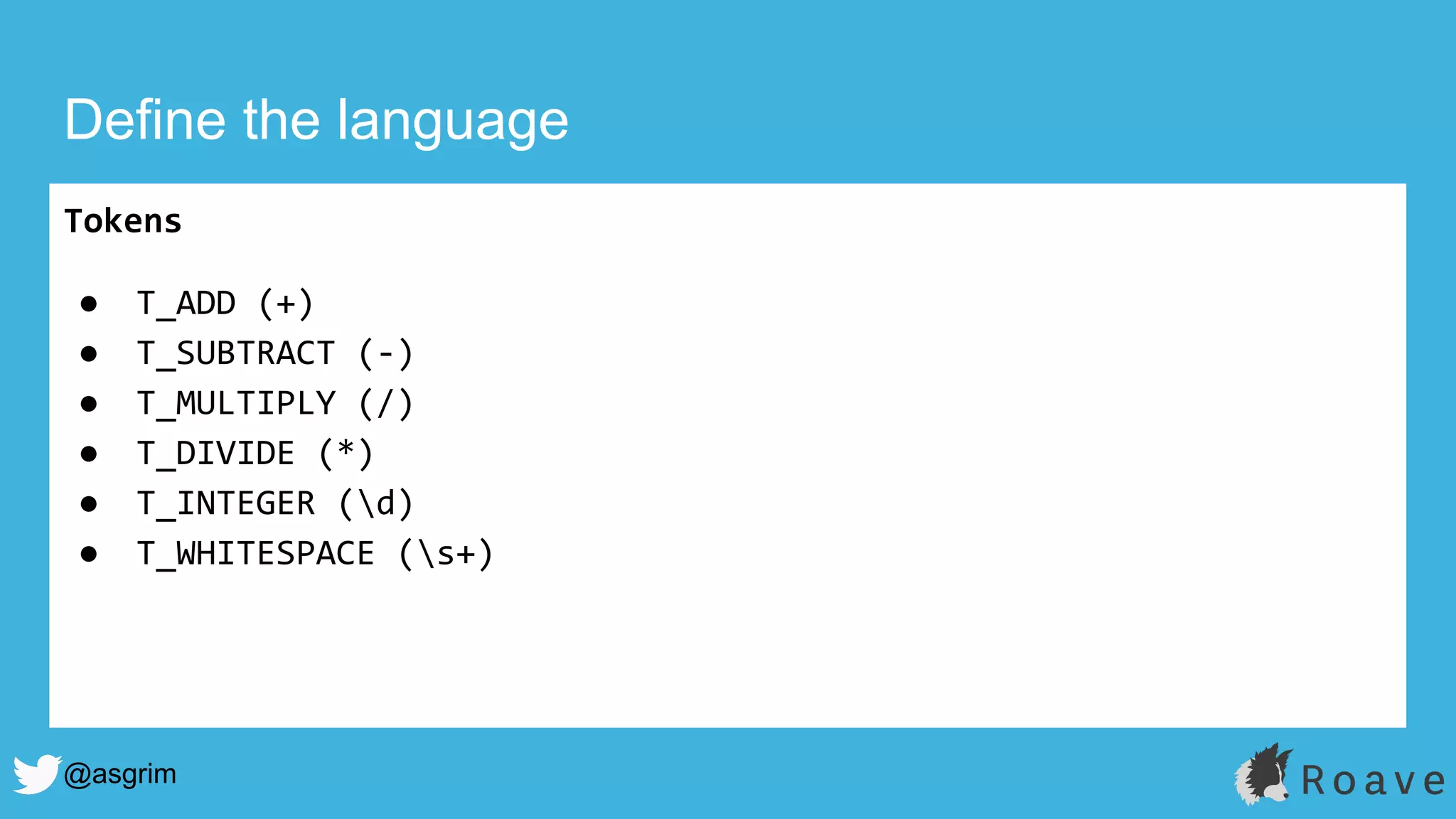 @asgrim
Define the language
Tokens
● T_ADD (+)
● T_SUBTRACT (-)
● T_MULTIPLY (/)
● T_DIVIDE (*)
● T_INTEGER (d)
● T_WHITESPACE (s+)
 