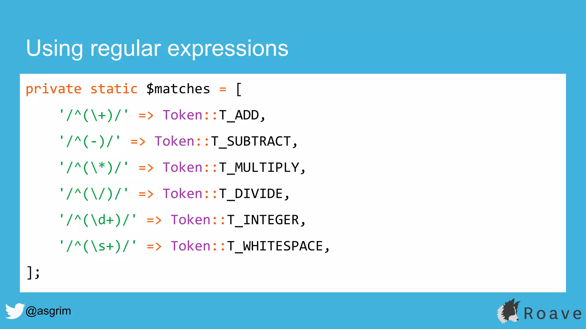 @asgrim
Using regular expressions
private static $matches = [
'/^(+)/' => Token::T_ADD,
'/^(-)/' => Token::T_SUBTRACT,
'/^(*)/' => Token::T_MULTIPLY,
'/^(/)/' => Token::T_DIVIDE,
'/^(d+)/' => Token::T_INTEGER,
'/^(s+)/' => Token::T_WHITESPACE,
];
 