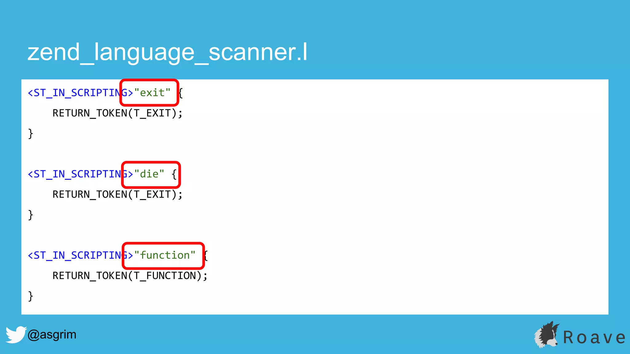 @asgrim
zend_language_scanner.l
<ST_IN_SCRIPTING>"exit" {
RETURN_TOKEN(T_EXIT);
}
<ST_IN_SCRIPTING>"die" {
RETURN_TOKEN(T_EXIT);
}
<ST_IN_SCRIPTING>"function" {
RETURN_TOKEN(T_FUNCTION);
}
 