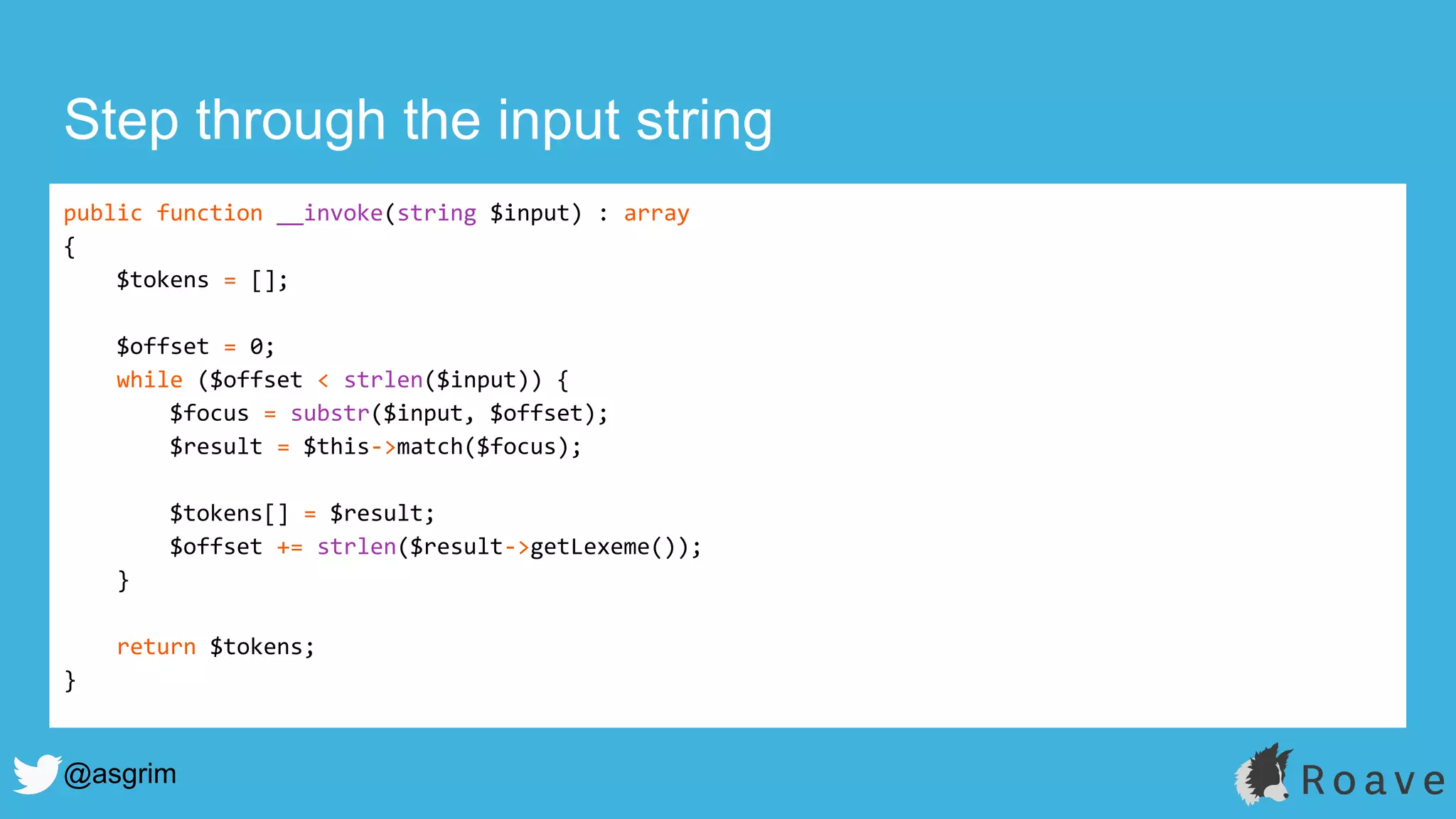 @asgrim
Step through the input string
public function __invoke(string $input) : array
{
$tokens = [];
$offset = 0;
while ($offset < strlen($input)) {
$focus = substr($input, $offset);
$result = $this->match($focus);
$tokens[] = $result;
$offset += strlen($result->getLexeme());
}
return $tokens;
}
 