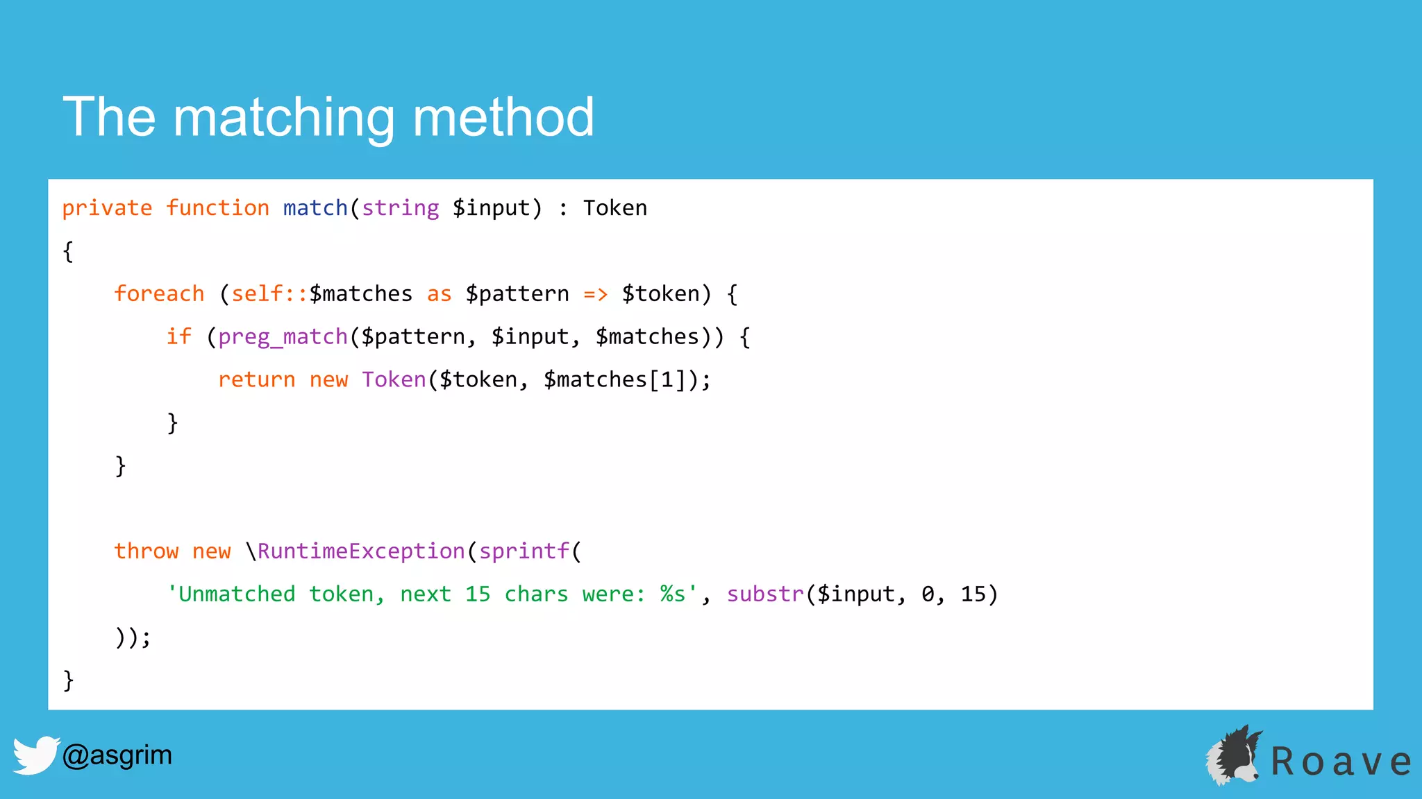 @asgrim
The matching method
private function match(string $input) : Token
{
foreach (self::$matches as $pattern => $token) {
if (preg_match($pattern, $input, $matches)) {
return new Token($token, $matches[1]);
}
}
throw new RuntimeException(sprintf(
'Unmatched token, next 15 chars were: %s', substr($input, 0, 15)
));
}
 