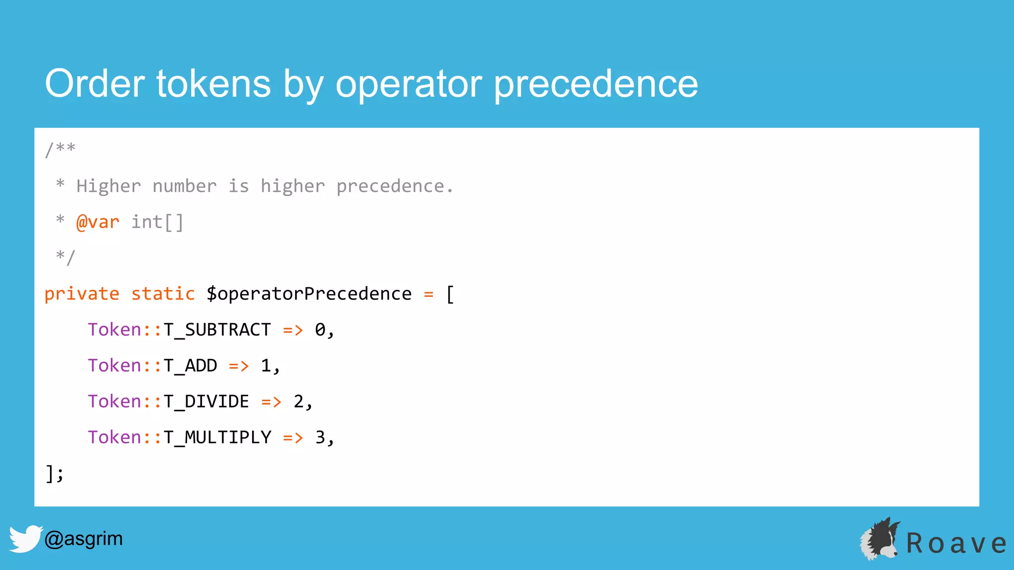 @asgrim
Order tokens by operator precedence
/**
* Higher number is higher precedence.
* @var int[]
*/
private static $operatorPrecedence = [
Token::T_SUBTRACT => 0,
Token::T_ADD => 1,
Token::T_DIVIDE => 2,
Token::T_MULTIPLY => 3,
];
 