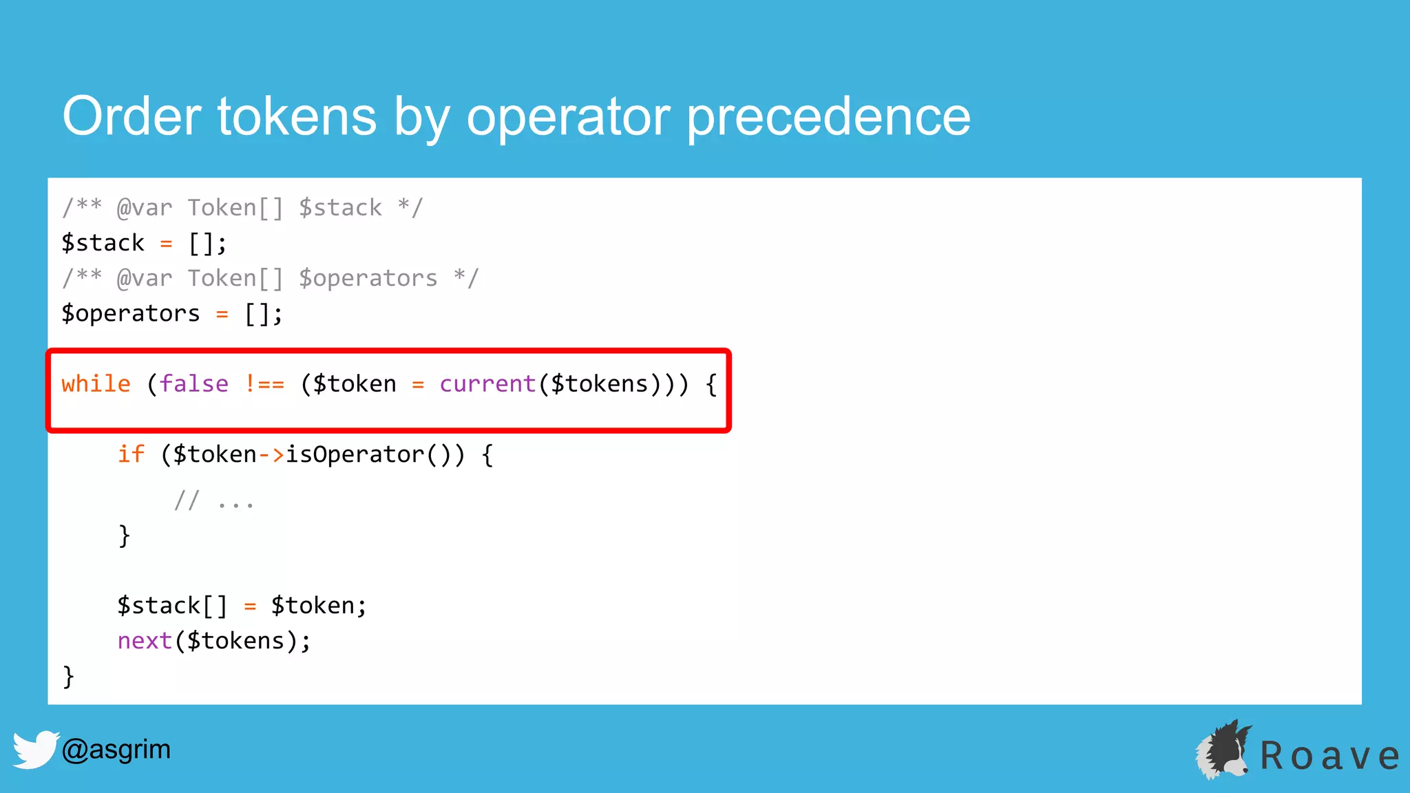 @asgrim
Order tokens by operator precedence
/** @var Token[] $stack */
$stack = [];
/** @var Token[] $operators */
$operators = [];
while (false !== ($token = current($tokens))) {
if ($token->isOperator()) {
// ...
}
$stack[] = $token;
next($tokens);
}
 