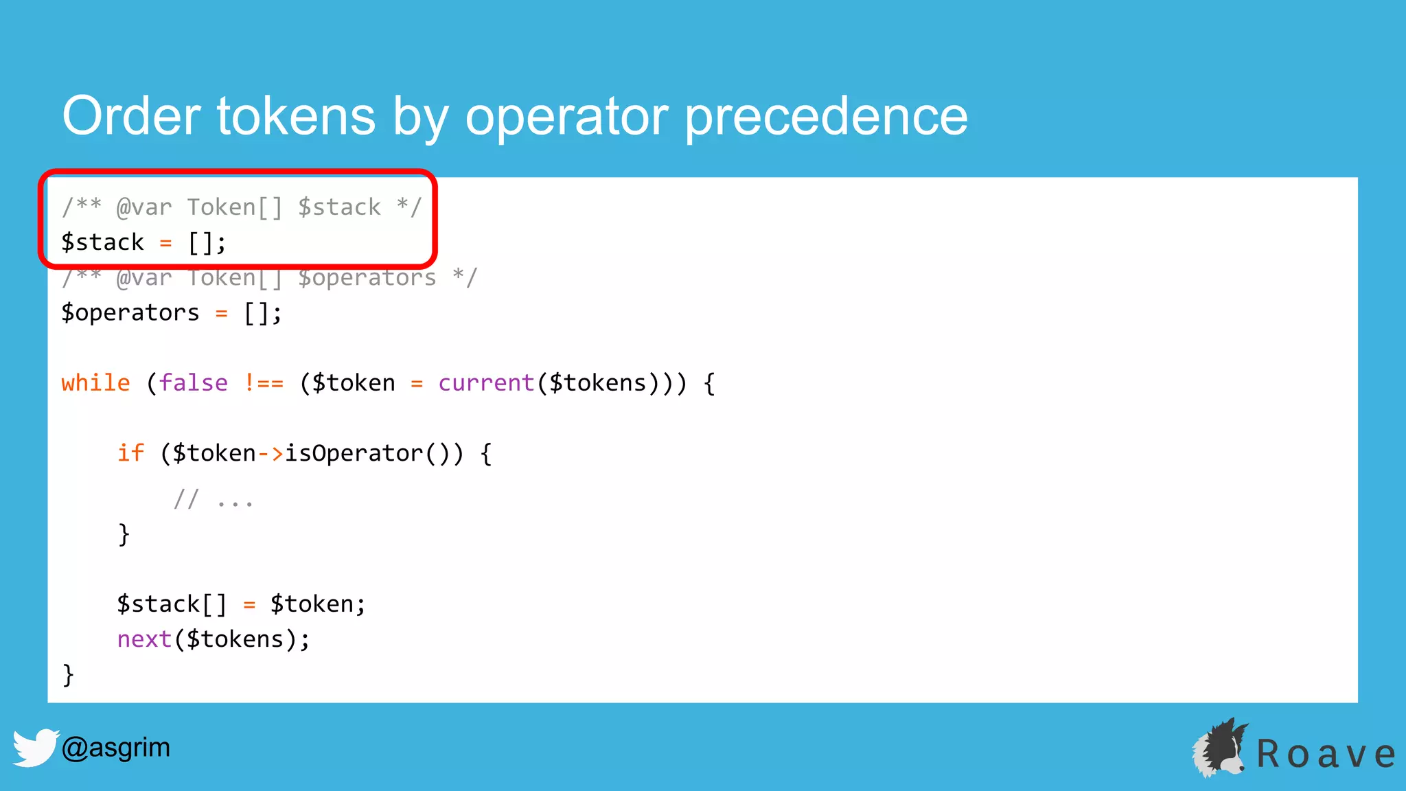 @asgrim
Order tokens by operator precedence
/** @var Token[] $stack */
$stack = [];
/** @var Token[] $operators */
$operators = [];
while (false !== ($token = current($tokens))) {
if ($token->isOperator()) {
// ...
}
$stack[] = $token;
next($tokens);
}
 