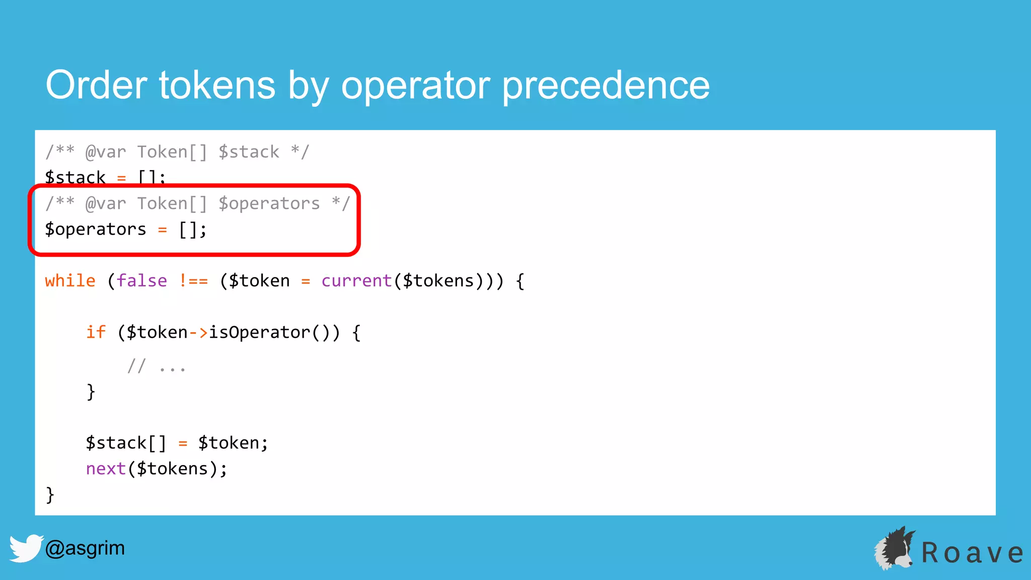 @asgrim
Order tokens by operator precedence
/** @var Token[] $stack */
$stack = [];
/** @var Token[] $operators */
$operators = [];
while (false !== ($token = current($tokens))) {
if ($token->isOperator()) {
// ...
}
$stack[] = $token;
next($tokens);
}
 