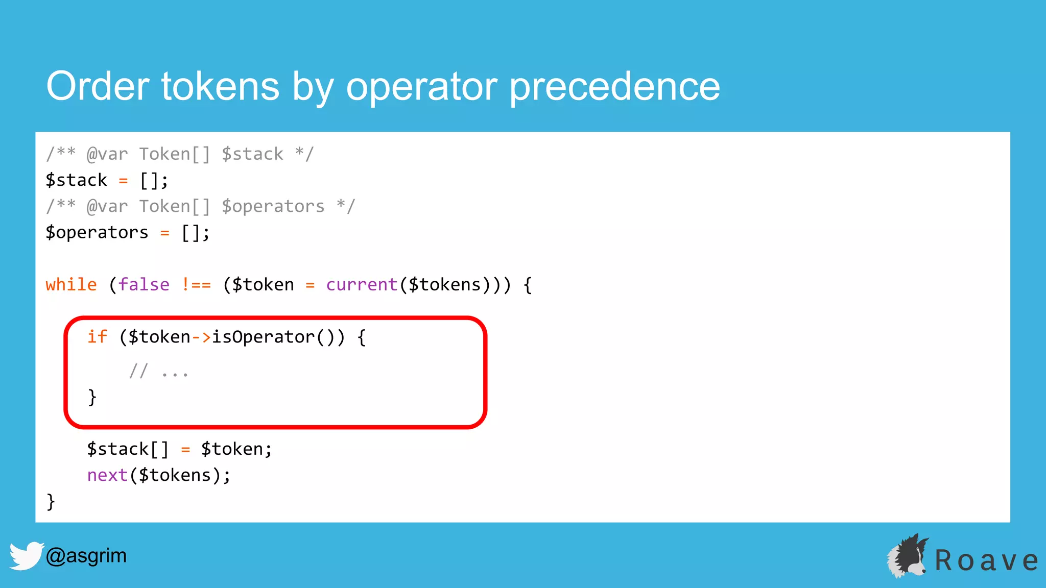 @asgrim
Order tokens by operator precedence
/** @var Token[] $stack */
$stack = [];
/** @var Token[] $operators */
$operators = [];
while (false !== ($token = current($tokens))) {
if ($token->isOperator()) {
// ...
}
$stack[] = $token;
next($tokens);
}
 