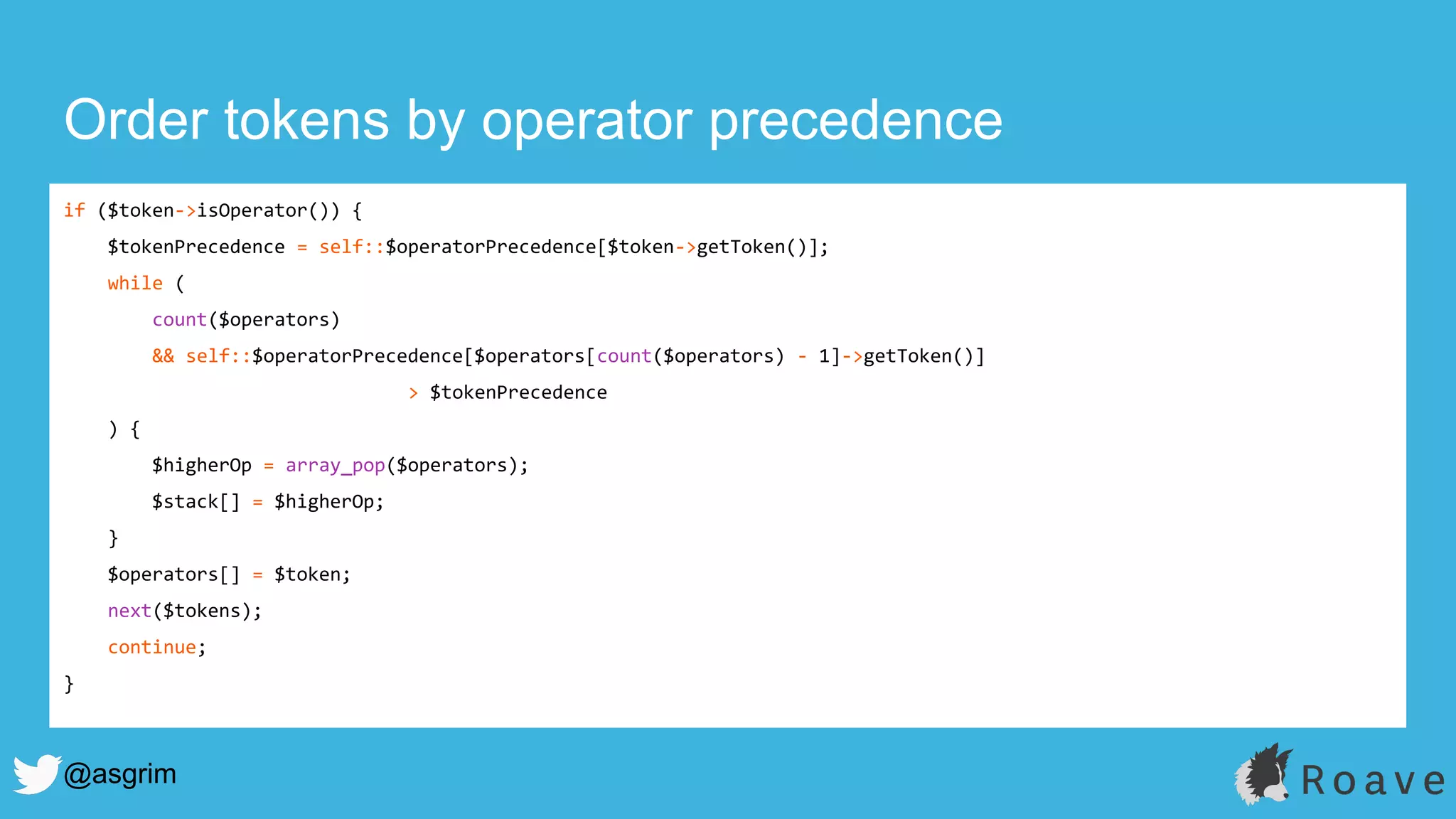 @asgrim
Order tokens by operator precedence
if ($token->isOperator()) {
$tokenPrecedence = self::$operatorPrecedence[$token->getToken()];
while (
count($operators)
&& self::$operatorPrecedence[$operators[count($operators) - 1]->getToken()]
> $tokenPrecedence
) {
$higherOp = array_pop($operators);
$stack[] = $higherOp;
}
$operators[] = $token;
next($tokens);
continue;
}
 