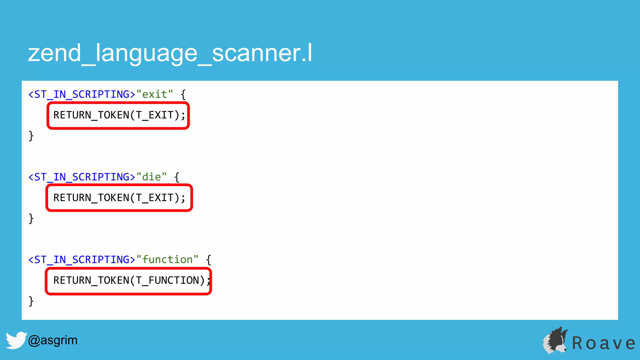 @asgrim
zend_language_scanner.l
<ST_IN_SCRIPTING>"exit" {
RETURN_TOKEN(T_EXIT);
}
<ST_IN_SCRIPTING>"die" {
RETURN_TOKEN(T_EXIT);
}
<ST_IN_SCRIPTING>"function" {
RETURN_TOKEN(T_FUNCTION);
}
 