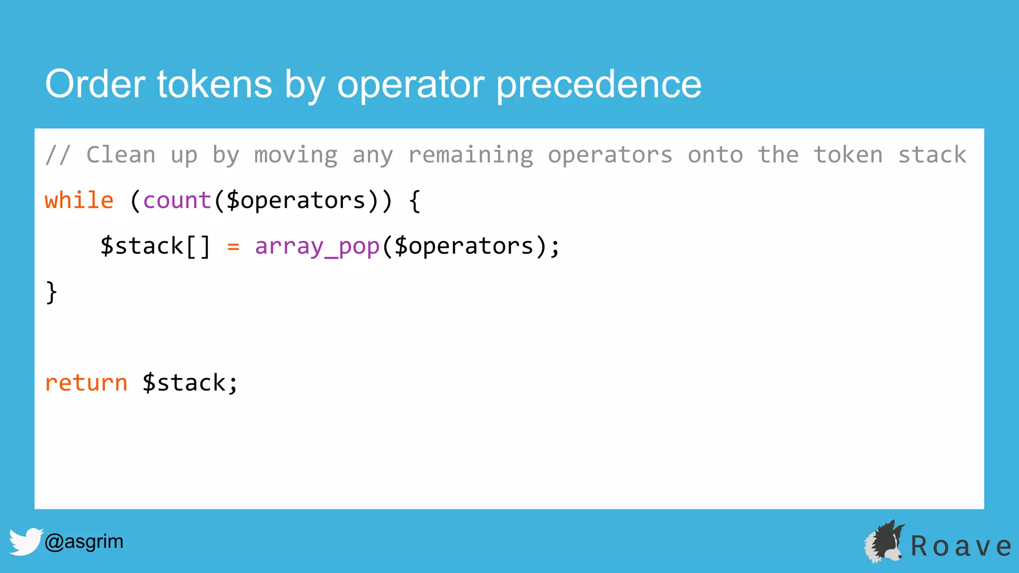 @asgrim
Order tokens by operator precedence
// Clean up by moving any remaining operators onto the token stack
while (count($operators)) {
$stack[] = array_pop($operators);
}
return $stack;
 