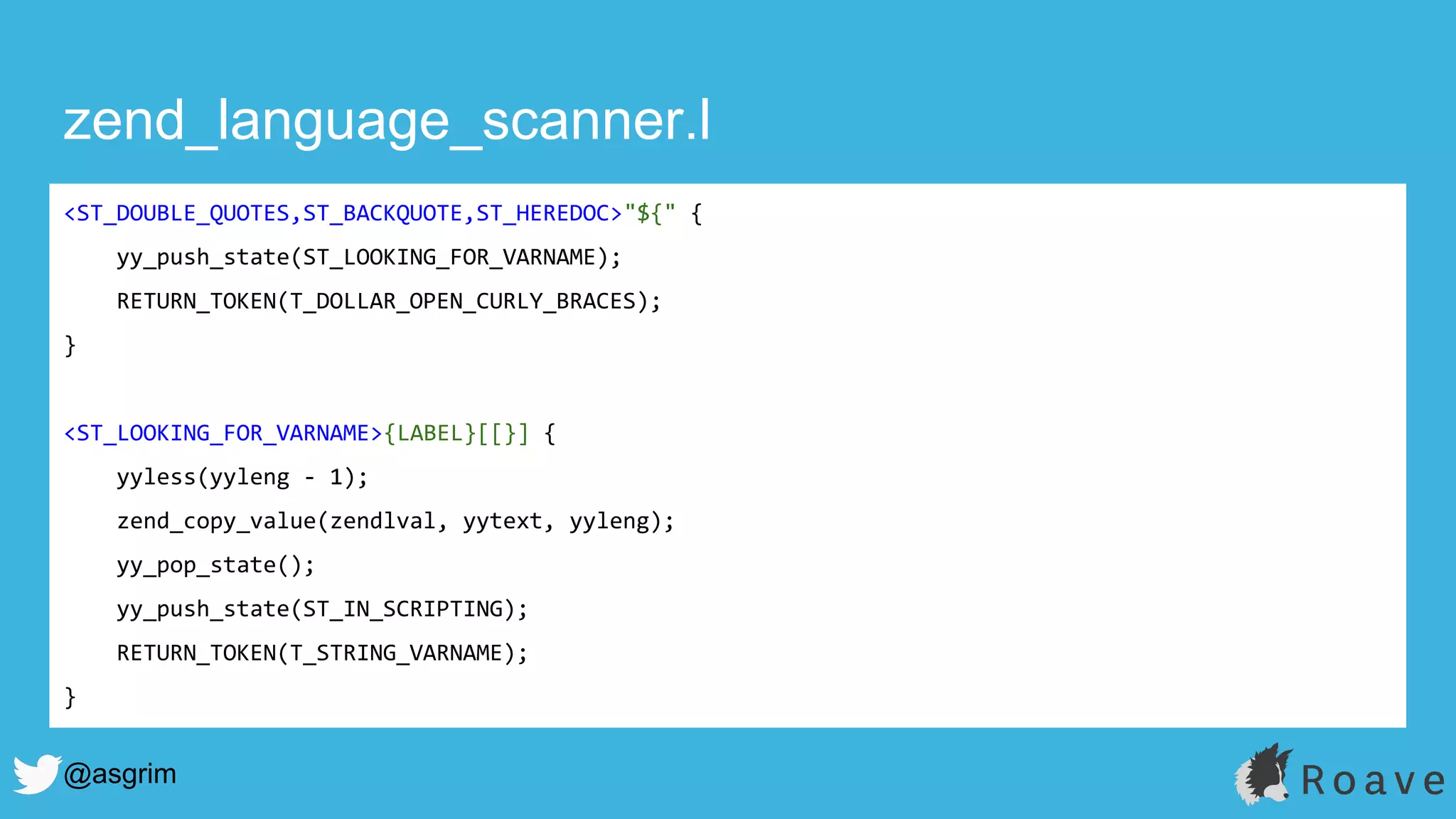@asgrim
zend_language_scanner.l
<ST_DOUBLE_QUOTES,ST_BACKQUOTE,ST_HEREDOC>"${" {
yy_push_state(ST_LOOKING_FOR_VARNAME);
RETURN_TOKEN(T_DOLLAR_OPEN_CURLY_BRACES);
}
<ST_LOOKING_FOR_VARNAME>{LABEL}[[}] {
yyless(yyleng - 1);
zend_copy_value(zendlval, yytext, yyleng);
yy_pop_state();
yy_push_state(ST_IN_SCRIPTING);
RETURN_TOKEN(T_STRING_VARNAME);
}
 