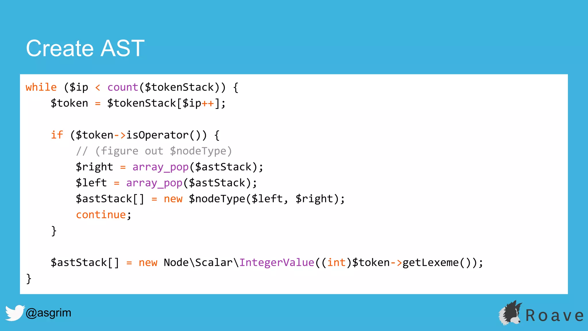 @asgrim
Create AST
while ($ip < count($tokenStack)) {
$token = $tokenStack[$ip++];
if ($token->isOperator()) {
// (figure out $nodeType)
$right = array_pop($astStack);
$left = array_pop($astStack);
$astStack[] = new $nodeType($left, $right);
continue;
}
$astStack[] = new NodeScalarIntegerValue((int)$token->getLexeme());
}
 