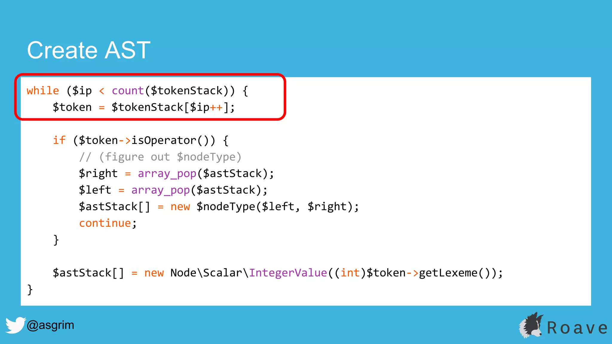@asgrim
Create AST
while ($ip < count($tokenStack)) {
$token = $tokenStack[$ip++];
if ($token->isOperator()) {
// (figure out $nodeType)
$right = array_pop($astStack);
$left = array_pop($astStack);
$astStack[] = new $nodeType($left, $right);
continue;
}
$astStack[] = new NodeScalarIntegerValue((int)$token->getLexeme());
}
 