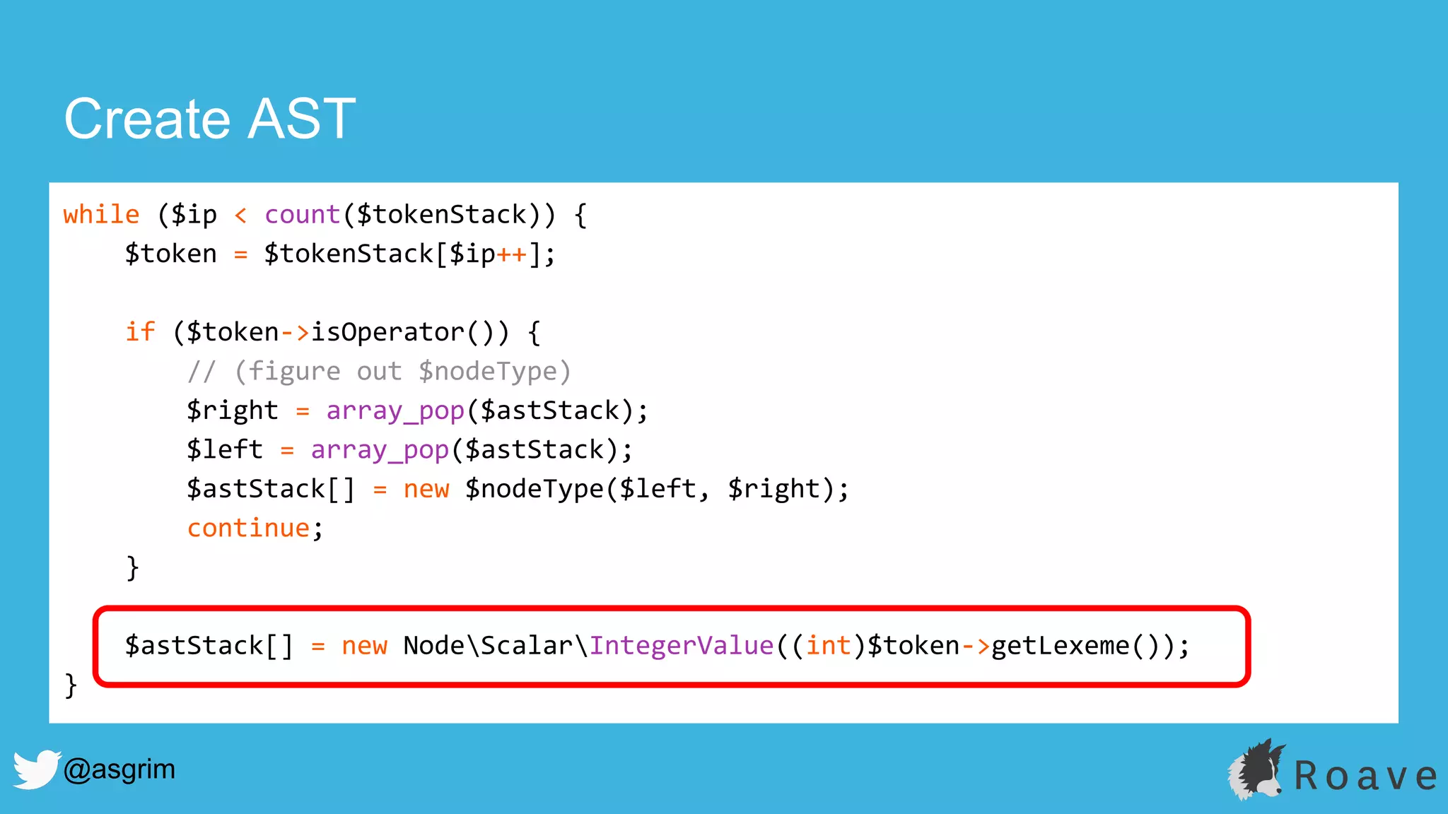@asgrim
Create AST
while ($ip < count($tokenStack)) {
$token = $tokenStack[$ip++];
if ($token->isOperator()) {
// (figure out $nodeType)
$right = array_pop($astStack);
$left = array_pop($astStack);
$astStack[] = new $nodeType($left, $right);
continue;
}
$astStack[] = new NodeScalarIntegerValue((int)$token->getLexeme());
}
 
