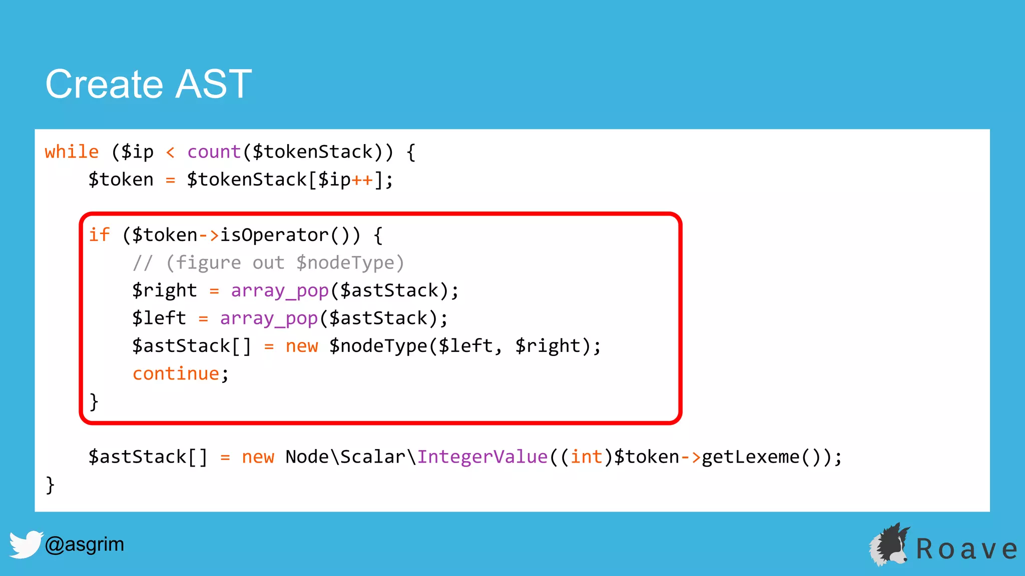 @asgrim
Create AST
while ($ip < count($tokenStack)) {
$token = $tokenStack[$ip++];
if ($token->isOperator()) {
// (figure out $nodeType)
$right = array_pop($astStack);
$left = array_pop($astStack);
$astStack[] = new $nodeType($left, $right);
continue;
}
$astStack[] = new NodeScalarIntegerValue((int)$token->getLexeme());
}
 