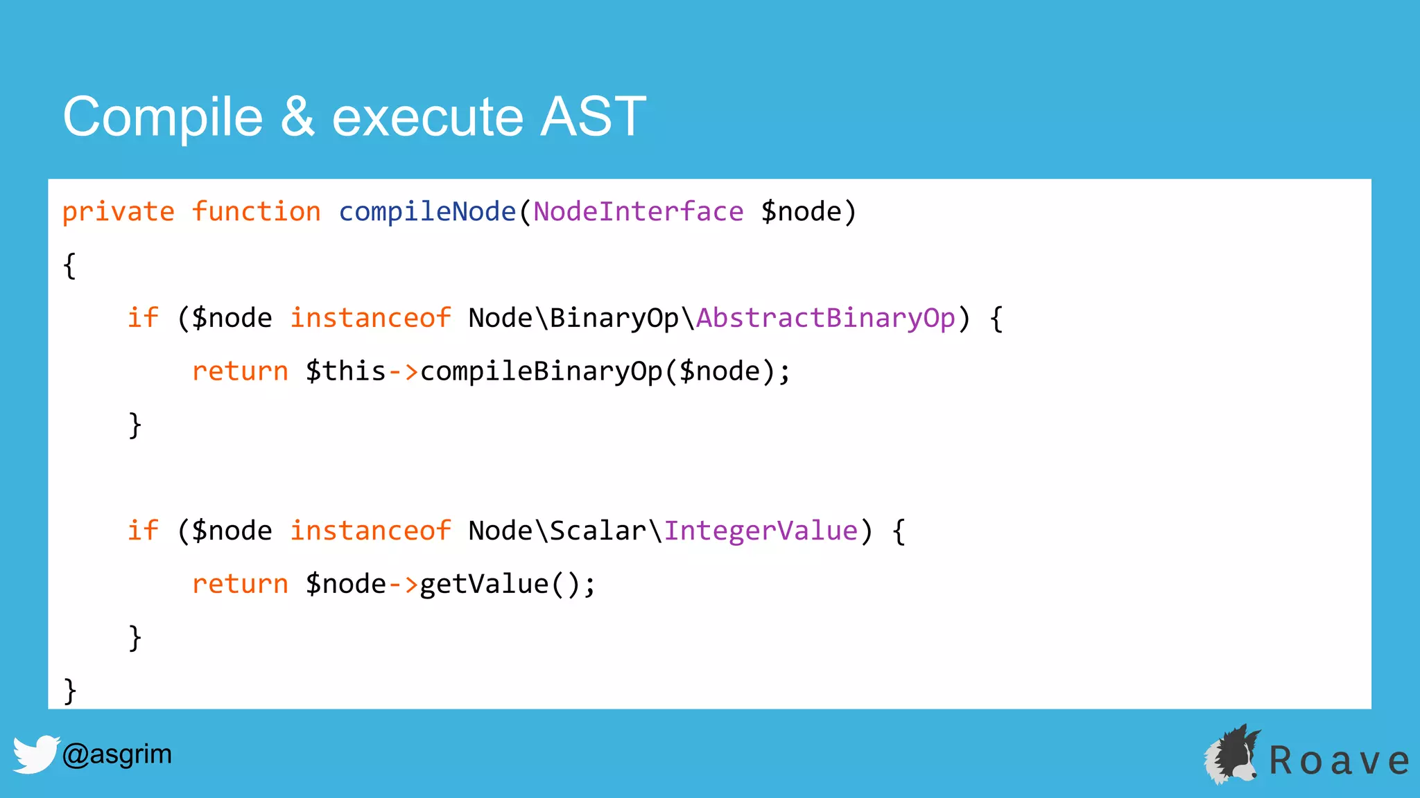 @asgrim
Compile & execute AST
private function compileNode(NodeInterface $node)
{
if ($node instanceof NodeBinaryOpAbstractBinaryOp) {
return $this->compileBinaryOp($node);
}
if ($node instanceof NodeScalarIntegerValue) {
return $node->getValue();
}
}
 