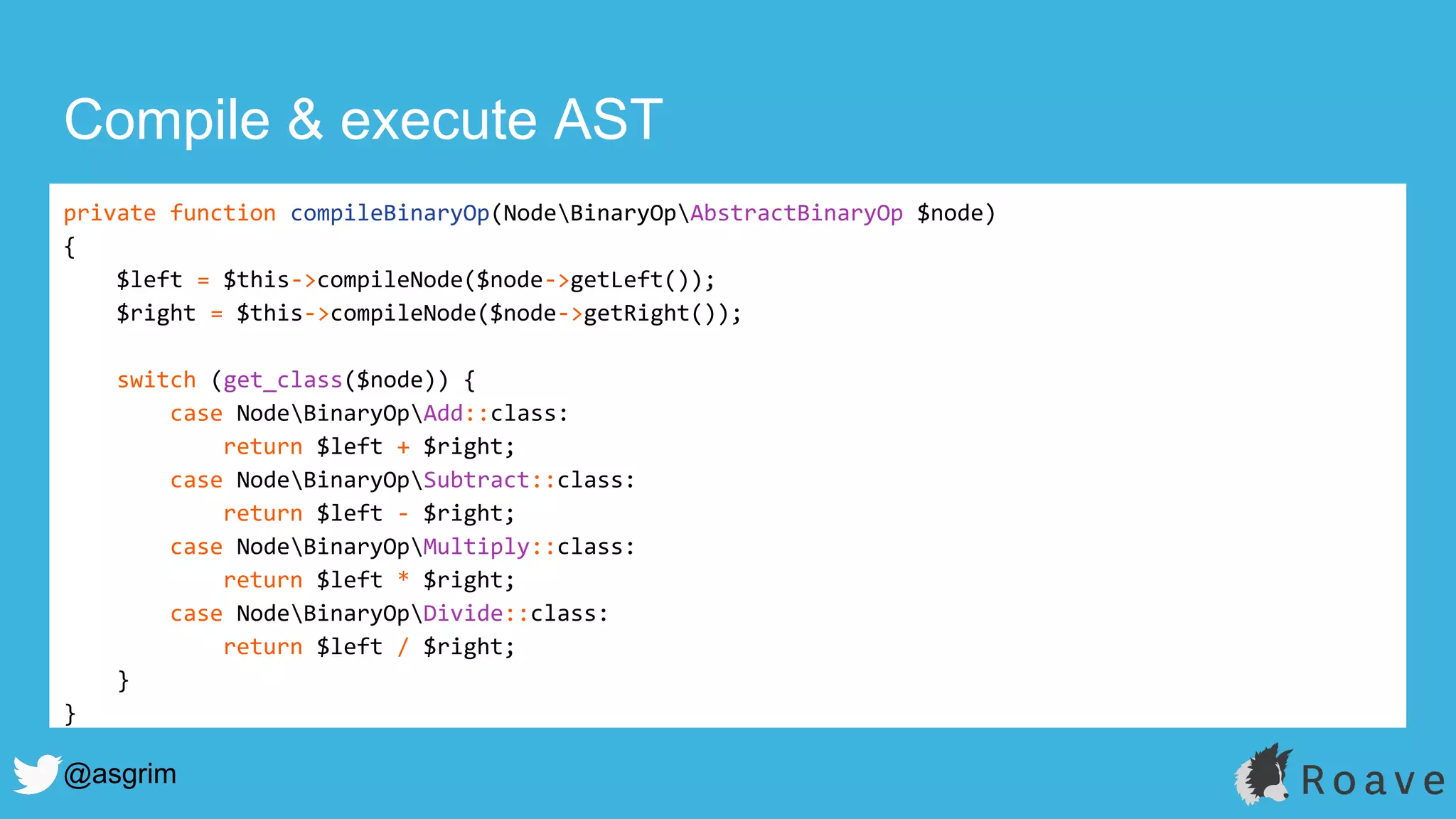 @asgrim
Compile & execute AST
private function compileBinaryOp(NodeBinaryOpAbstractBinaryOp $node)
{
$left = $this->compileNode($node->getLeft());
$right = $this->compileNode($node->getRight());
switch (get_class($node)) {
case NodeBinaryOpAdd::class:
return $left + $right;
case NodeBinaryOpSubtract::class:
return $left - $right;
case NodeBinaryOpMultiply::class:
return $left * $right;
case NodeBinaryOpDivide::class:
return $left / $right;
}
}
 