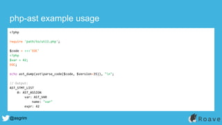 @asgrim
php-ast example usage
<?php
require 'path/to/util.php';
$code = <<<'EOC'
<?php
$var = 42;
EOC;
echo ast_dump(astparse_code($code, $version=35)), "n";
// Output:
AST_STMT_LIST
0: AST_ASSIGN
var: AST_VAR
name: "var"
expr: 42
 