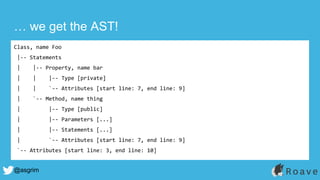 @asgrim
… we get the AST!
Class, name Foo
|-- Statements
| |-- Property, name bar
| | |-- Type [private]
| | `-- Attributes [start line: 7, end line: 9]
| `-- Method, name thing
| |-- Type [public]
| |-- Parameters [...]
| |-- Statements [...]
| `-- Attributes [start line: 7, end line: 9]
`-- Attributes [start line: 3, end line: 10]
 