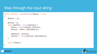 @asgrim
Step through the input string
public function __invoke(string $input) : array
{
$tokens = [];
$offset = 0;
while ($offset < strlen($input)) {
$focus = substr($input, $offset);
$result = $this->match($focus);
$tokens[] = $result;
$offset += strlen($result->getLexeme());
}
return $tokens;
}
 