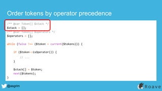 @asgrim
Order tokens by operator precedence
/** @var Token[] $stack */
$stack = [];
/** @var Token[] $operators */
$operators = [];
while (false !== ($token = current($tokens))) {
if ($token->isOperator()) {
// ...
}
$stack[] = $token;
next($tokens);
}
 